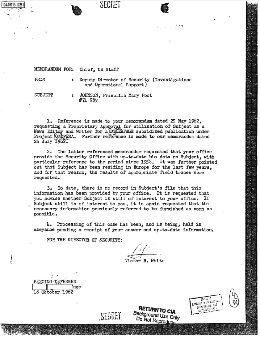 handle is hein.jfk/jfkarch10784 and id is 1 raw text is: 











M24ORANDUM FOR:  Chief, CA Staff

FROM           s Deputy Director of Security (Investigations
                   and Operational Support)

SUBJECT        : JOHNSON, Priscilla Mary Post
                 #71 589



     1.  Reference is made to your memorandum dated 25 May 1962,
requesting a Proprietary Appro    for utilization of Subject as a
News Editor and Writer for a      AGE  subsidized publication under
Project FQ     .   urther re .rence is made to our memorandum dated
24 July 1

     2.  The latter referenced memorandum requested that your office
provide the Security Office with up-to-date bio data on Subject, with
particular reference to the veriod since 1958.  It was further pointed
out that Subject has been residing in Europe for the last few years,
and for that reason, the results of apnropriate field traces were
requested.

     3.  To date, there is no record in Subject's file that this
information has been provided by your cffice. It is  requested that
you advise whether Subject is still of interest to your office. If
Subject still is of interest to you, it is again requested that the
necessary information previously referred to be furnished as soon as
possible.

     4.  Processing of this case has been, and is being, held in
abeyance pending a receipt of your answer and up-to-date information.

     FOR THE DIRECTOR OF SECURITY:



                                   Victc' R. White



 P  ING D 'RRED
   IL~gc
1   tober  1962




                                                  CIA lyro CI
                                      Back0grOufld Use Only
                            ,~t~tiLDo Not n,.__


