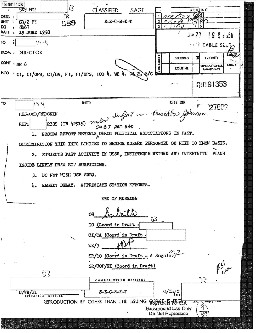 handle is hein.jfk/jfkarch10787 and id is 1 raw text is: 104-1 1-10287

ORIG:    91
UNIT   SR/2 F89
EXT    8467
DATE   19 -JUNE 1958


TO

FROM

CONF

INFO


CLASSIFIED     SAGE

     8 E-0-R-E-T


DIRECTOR

SR 6

Cis, CI/OPS, CI/QA, FI, FI/OPS, 10D   E       2   /c


            RtOU ING      ___

2     rd



                 CABLE  S'L~~

E     DEFERRED    PRIORITY
D               OPERATIONAL
      ROUTINE    IMMEDIATE


kUT91353


TO                             INFO                             CITE DIR

          RDWOD/RSKIN                                      ke    O-

       REF:       2335 (IN 42915)
                                    51ABisT PerFff *D
            1.  KUSODA REPORT REVEALS DEROG POLITICAL ASSOCIATIONS IN PAST.

       DISSEMNATION THIS INFO LIMITED TO SENIOR KUBARK PERSONNEL ON NEED TO KNOW BASIS.

            2.  SUBJECTS PAST ACTIVITY IN USSR, INSISTENCE RETURN AND INDEFINITE PANS

       INSIDE LIKY  DRAW  SO SUSPICIONS.

            3.  DO NOT WISH USE SUBJ.

            4.  REGRET DELAY. APPRECIATE STATION EFFORTS.


END OF MESSAGE


       Os

       10 (Coord in Draft

       C/Ok  (Coord in Draft

       WE/3

       SR/10 (Coord in Draft  A Sogolo

       SR/COP/FI (Coord in Draft)

          COORDINATING OFFICERS

          8-E--R-E-T               C/Sii 2
                                       AUT
ON  BY OTHER THAN  THE ISSUING 9     R     A'
                             Background Use Only
                             Do  Not Reproduce    t?(


r de


C/WE/FL E A TWCM, Ft E
        REPRZODUCTI


03


