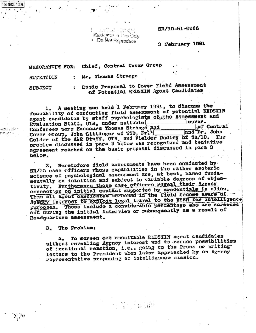 handle is hein.jfk/jfkarch10883 and id is 1 raw text is: 410 412010376



                                     .          sR/10-61-0066

                             DO NocBpodc
                                                3 February 1961



        MEMORANDUM FOR:  Chief, Central Cover Group

        ATTENTION     :  Mr. Thomas Strange

        SUBJECT       :  Basic Proposal to Cover Field Assessment
                           of Potential REDSKIN Agent Candidates


             1.  A meeting was held 1 February 1961, to discuss the
        feasability of conducting field assessment of potential REDSKIN
        agent candidates by staff psychologists ot2phe Assessment and
        Evaluation Staff, 0T,  under suitable             cover,
        Conferees were Messeurs Thomas Strange and            f Central
        Cover Group, John Gittinger of TSD, Dr.3         and  r. John
        Golder of the A&E Staff, OTR, and rielder Dudley of SR/0. The
        problem discussed in para 2 b-elow was recognized And tentative
        agreement reached on. the basic proposal discussed in para 3
        below.

             2.  Heretofore field assessments have been conducted by-
         SR/10 case officers whose capabilities in the rather esoteric
         science of psychological assessment are, at best, based fundA-
         mentally on intuition and subject to variable degrees of objec-
         tivity. Furth           e case officers reveL their Agemay
         connection on initial contact supported by credentials in alias.
         Itt101(E~luI~e             reeT~~        il   become.awareUt~
         A               oit lgal travel to the fSSorteigece
         purs  a.  Tese  include a considerable pereeteag-vE-iiae creened
         out during the initial interview or subsequently as a result of
         Headquarters assessment.

              3. The Problem:

                 a.  To screen out unsuitable REDSKIN agent candidates
              without revealing Aggncy interest and to reduce possibilities
              of irrational reaction, i.e., going to the Press or writing.
              letters to the President when later approached by an Agency
              representative proposing an intelligence mission.


