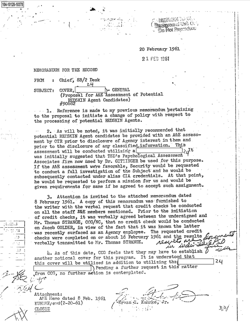 handle is hein.jfk/jfkarch10885 and id is 1 raw text is: 04-112 0 10378








                                                      20 February 1961

                                                      21  F E'_ 16

            ME4RRANDER  FOR THE RECORD

            FROM    : Chief, SB/2 Desk

            SUBJECT:  COVER,             - GENERAL
                       (Proposal for A&E Assessment of Potential
                       #90g SKIN  Agent Candidates)
                 1..  Reference is made to my previous memorandum bertaining
            to the proposal to initiate a change of policy with respect to
            the processing of potential REDSKIN Agents.

                  2. As will be noted, it was initially recommended that
            potential RErSKIN Agent candidates be provided with an A&E assess-
            ment by OTR  prior to disclosure of Agency interest in them and
            prior  to the disclosure of any classified information. This
            assessment will be  conducted utilizing a                  1
            was  initially suggested that TSD's Psychological AssessmentI
            Associates  firm now used by Dr. GITTINGER be used for this purpose.
            If the  A&E assessment were favorable, Security would be requested
            to  conduct a full investigation of the Subject and he would be
            subsequently  contacted under alias CIA credentials. At that point,
            he would be  requested to perform a mission for us and would be
            given  requirements for same if he agreed to accept such assignment.

                  3. Attention  is invited to the attached memorandun dated
             8 February 1961. A  copy of this memorandum was- furnished to
             the writer with the verbal request that credit checks be conducted
             on all the staff  &E members mentioned. Prior to the initiation
             of credit checks, it was verbally agreed between the undersigned and
             Mr. Thomas STRANGE, C0G/NC, that no credit check would be conducted
             on Jacob COLDER, in view of the fact that it was known the latter
             was recently surfaced as an Agency  ployee.  The requested credit
             checks were completed on or about 16 February 1961 and the results
             verbally transmitted to Nr. Thomas STRANGE.

                  4. As of this dale, CC' feels that they may have to establish
             another notional cover for this proram.  It is understood that
             thi s cover will be utilized in addition to utilizing- the             2
                                   )Pending  a further request in this ratter
             frm  CCG, no further ad'tion is conterplated.



             Attachment:                                .-                 ..--.-
             A,:E Hemo  dated 8 Feb. 1961              -       J
             KUH'!KE/e-,d (2-20-61)            r~va n' ,E .Kwuke, Jr.
             C LO SED.


