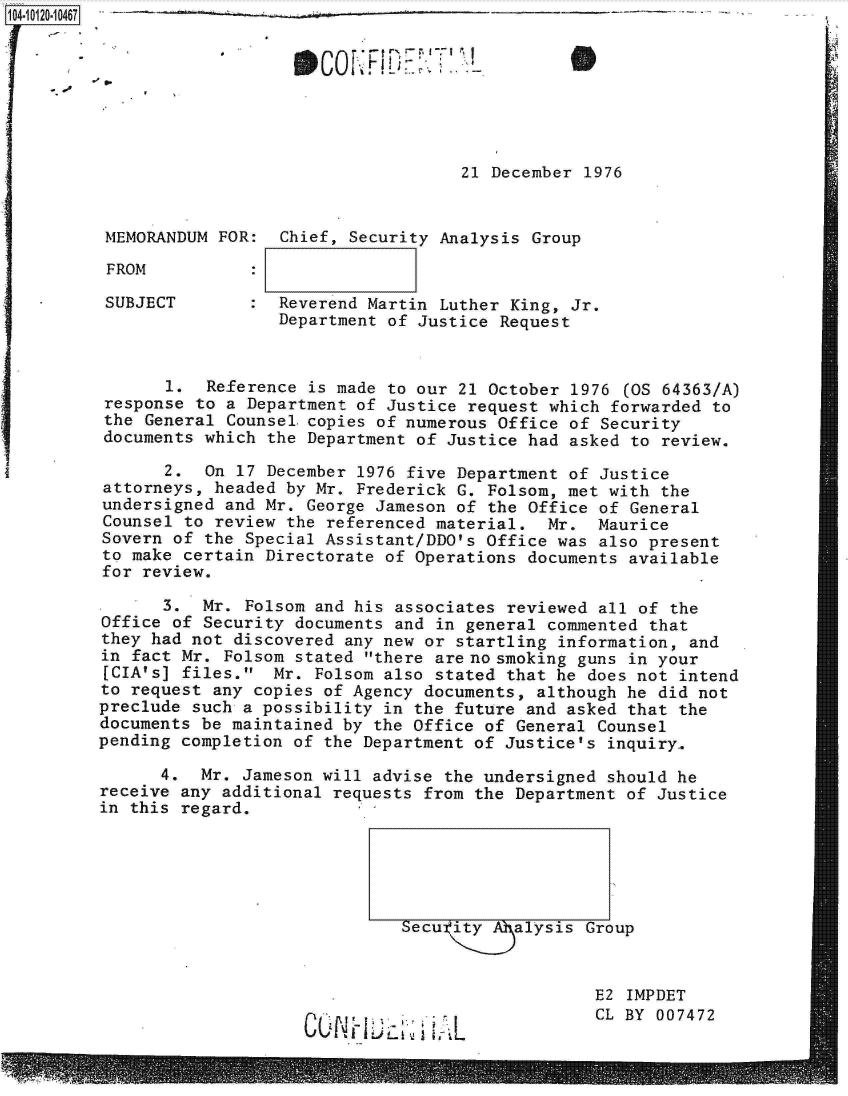 handle is hein.jfk/jfkarch10912 and id is 1 raw text is: 104-10120-10467                                      - _ _ _ _








                                             21 December  1976


          MEMORANDUM FOR:  Chief, Security Analysis Group

          FROM

          SUBJECT       :  Reverend Martin Luther King, Jr.
                           Department of Justice Request


                1.  Reference is made to our 21 October 1976  (OS 64363/A)
          response to a Department of Justice request which forwarded  to
          the General Counsel.copies of numerous Office of Security
          documents which the Department of Justice had asked to review.

                2.  On 17 December 1976 five Department of Justice
          attorneys, headed by Mr. Frederick G. Folsom, met with the
          undersigned and Mr. George Jameson of the Office of General
          Counsel to review the referenced material.  Mr.  Maurice
          Sovern of the Special Assistant/DDO's Office was also present
          to make certain Directorate of Operations documents available
          for review.

                3.  Mr. Folsom and his associates reviewed all of the
         Office  of Security documents and in general commented that
         they had not  discovered any new or startling information, and
         in fact Mr.  Folsom stated there are no smoking guns in your
         [CIA's] files.   Mr. Folsom also stated that he does not intend
         to request  any copies of Agency documents, although he did not
         preclude such  a possibility in the future and asked that the
         documents be maintained  by the Office of General Counsel
         pending completion  of the Department of Justice's inquiry.

               4.  Mr.  Jameson will advise the undersigned should he
         receive any additional  requests from the Department of Justice
         in this regard.





                                       Secutity    alysis Group



                                                           E2 IMPDET
                                                           CL BY 007472


