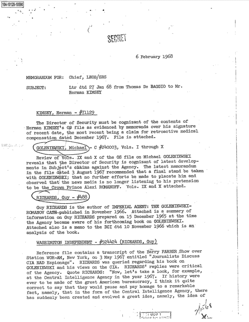handle is hein.jfk/jfkarch10928 and id is 1 raw text is: 104-10120-10590










                                                      6 February 1968



          MEMORANDUM FOR:  Chief, IEOB/SRS

          SUBJECT:         Ltr dtd 27 Jan 68 from Thomas De BAGGIO to Mr.
                           Herman KIMSEY



              KIMSEY, Herman - #71129

              The Director of Security must be cognizant of the contents of
          Herman KIMSEY's OS file as evidenced by memoranda over his signature
          of recent date, the most recent being a claim for retroactive medical
          compensation dated December 1967.  File is attached.

               GOLENIWSKI  Michael   C #240003, Vols. I through X

               Review of Vo   IX and X of the OS file on -Michael GOLENIEWSKI
          reveals that the Director of Security is cognizant of latest develop-
          ments in Subject's chaims against the Agency.  The latest memorandum
          in the file dhted 3 August 1967 recommended that a final stand be taken
          with GOLENIEWSKI; that no further efforts be made to placate him and
          observed that the news media is no longer listening to his pretension
          to be the Crown Prince Alexi ROMANOFF.  Vols. IX and X attached.

             :R:CG u- 8

             Guy  RICHARDS is the author of IMPERIAL AGENT: THE GOLENIEWSKI-
          ROMANOV CASE-published in November 1966.  Attached is a summary of
          information on Guy RICHARDS prepared on 15 December 1965 at the time
          the Agency became aware of his forthcoming book on GOLERIEWSKI.
          Attached also is a memo to the DCI dtd 10 November 1966 which is an
          analysis of the book.

              WASHINGTON INDEPENDENT - #524424  (RICHARDS, Guy)

              Reference file contains a transcript of the Barry FARBER.Show over
          Station WOR-AM, New York, on 3 May 1967 entitled .Journalists Discuss
          CIA NAD Espionage.  RICHARDS was queried regarding his book on
          GOLENIEWSKI and his views on the CIA.  RICHARDS' replies were critical
          of the Agency.  Quote RICHARDS:  Now, letts take a look, for example,
          at the Central Intelligence Agency in the year 1967.  If history were
          ever to be made of the great American bureaucracy, I think it quite
          correct to say that they would pause and pay homage to a remarkable
          fact, namely, that in the form of the Central Intelligence Agency, there
          has suddenly been created and evolved a great idea, namely, the idea of


