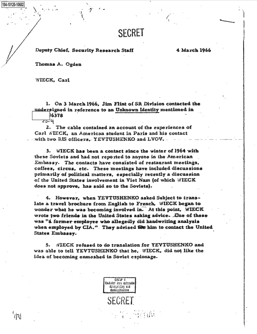 handle is hein.jfk/jfkarch10931 and id is 1 raw text is: 




                             SECRET

 Deputy Chief, Security Research Staff            4 March 1966

 Thomas A. Ogden


 WIECK, Carl



    1. On 3 March 1966, Jim Flint of SR Division contacted the
under igned in reference to an Unknown Identity mentioned in
      16378

    2.  The cable contained an account of the experiences of
Carl WIECK,  an American student in Paris and his contact
-with-two RIS officers,- YEVTUSHENKO and LVOV,

    3.  WIECK  has been a contact since the winter of 1964 with
these Soviets and had not reported to anyone in the American
Embassy.   The contacts have consisted of restaurant meetings.
coffees, circus, etc. These meetings have included discussions
primarily of political matters, especially recently a discussion
o  the United States involvement in Viet Nam (of which WIECK
does not approve, has said so to the Soviets).

    4.  However, when YEVTUSHENKO asked Subject   to trans-
late a travel brochure from English to French. WIECK began to
wonder what he was becoming involved in: At this point, WIECK
wrote two friends in the United States asking advice. Jdne of these
was i former empaoyee who allegedly did handwriting analysis
when employed by CIA.. They advised It him to contact the United
States Embassy.

    5.  NIECK  refused to do translation for YEVTUSHENKO and
was able to tell YEVTUSHENKO  that he, WIECK, did not like the
idea of becoming enmeshed in Soviet espionage.



                            CM2 1
                         EC  .rE at:sati


                         SECRET


