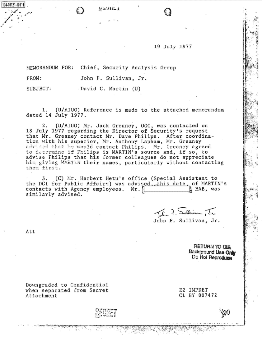 handle is hein.jfk/jfkarch10980 and id is 1 raw text is: 104-11






                                                19 July 1977



        MEMORANDUM FOR:  Chief, Security Analysis Group

        FROM:            John F. Sullivan, Jr.

        SUBJECT:         David C. Martin (U)



             1.  (U/AIUO) Reference is made to the attached memorandum
        dated 14 July 1977.

             2.  (U/AIUO) Mr. Jack Greaney, OGC, was contacted on
        18 July 1977 regarding the Director of Security's request
        that Mr. Greaney contact Mr. Dave Philips.  After coordina-
        tion with his superior, Mr. Anthony Lapham, Mr. Greaney
        aedoss  that 1e would contact Philips.  Mr. Greaney agreed
        to   re=i ne if Philips is MARTIN's source and, if so, to
        advise Philips that his former colleagues do not appreciate
        him givig  MARTIN their names, particularly without contacting
        them first.

             3.  (C) Mr. Herbert Hetu's office (Special Assistant to
       the DCI  for Public Affairs) was advised ,this date  of MARTIN's
       contacts with  Agency employees.  Mr.                 EAB, was
       similarly  advised.




                                                John F. Sullivan, Jr.

       Att

                                                            RETURN TO CIA
                                                            Background Use Ony
                                                            Do Not Reproducs




       Downgraded  to Confidential
       when separated  from Secret                      E2 IMPDET
       Attachment                                       CL BY 007472


                                        ~  ~a~-i
                                        ~    I  .-~;-J

                                      -- - - - - - - -- - - - - - - - -- - - - - - - - -- - - - - - - - --Pv~ -* . .


