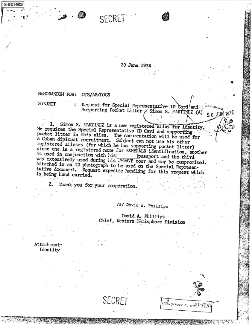 handle is hein.jfk/jfkarch10986 and id is 1 raw text is: 104


20 June 1974


sJJEC         :  Request for Special Pepresentatived   rd and
                 Supporting Pocket Litter  SimoS.  MAM    Z (A)

     1.  Simon S. MRINEZ   is a. new registeed     tntty
He requires the Special Representative ID Card and supporting
pocket litter in this alias. The documentation will be uked for
a Cuban diplomat recruitment. Subject can not use his other
registered aliases (for which he has supporting pocket litter)
since one is a registered name for BlERALD identification, another
is used in conjunction with his        passport and the third
was extensively used during his JMkAVE tour and may be compromised
Attached is an ID photograph to be used on the Special Represen-
tative d     acWnt. Request expedite handling for this request which
is being hand carried.

     2. Thank you for your cooperation,


                              /s/ Dtvid A. Phillips

                                David A. Phillips
                        Chief, Western. Hemisphere Division


Attachment:
  Identity


SECRET


IkaMliRA~r1m wsosD


SECRET


OTS/ADB/DOC


..D


  I







  I

  I


  14/
  ~4lI~1



k


