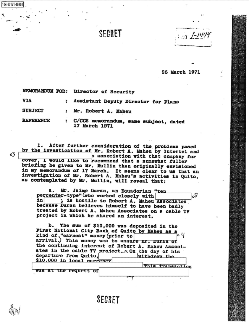 handle is hein.jfk/jfkarch11059 and id is 1 raw text is: 





<~


25 March 1971


MEMORANDUM FOR:


VIA


SUBJECT

REFERENCE


Director of Security


:  Assistant Deputy Director for Plans

   Mr. Robert A. Mahou

:  C/CCS memorandum, same subject, dated
   17 March 1971


         1. After further consideration of the problems posed
    by the investization of Mr. Robert A. Mahen by Intertel and
oJ                        P association with that company for
    cover. I would like to recommend that a somewhat fuller
    briefing be given to Mr. Mullin than originally envisioned
    in my memorandum of 17 March. It seems clear to us that an
    investigation of Mr. Robert A. Mahou's activities in Quito,
    as contemplated by Mr. Mullin, will reveal that:

            a.  Mr. Jaime Duran, an Equadorian   n
         percenter-typeolWho worked closely with
         in 7     is hostile to Robert A. Maheu Asociaes
         becauseuran  believes himself to have been badly
         treated by Robert A. Maheu Associates on a cable TV
         project in which he shared an interest.

            b.  The sun of $10,000 was deposited in the
        First National City Bank of Quito by Maheu as a
        kind of earnest money (prior to              1
        arrival   This money was to ass a   .mr, uran or
        the continuing interest of Robert A. Maheu Associ-
        ates in the cable TV project. On the day of his
        departure from Quito,            withdrew the
        $10.000 in looA   rrana

        was am xne request orTi                  rn


SECRET


SECRET


1104-


