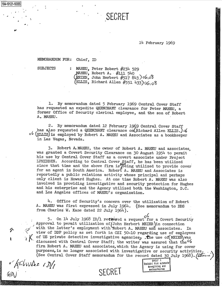 handle is hein.jfk/jfkarch11061 and id is 1 raw text is: 104-10121-10355


SECRET


60


14 February 1969


MEMORANDUM FOR:  Chief, ID


SUBJECTS


MABEU,


ELLIS,


Peter Robert #234 529
Robert A.  #111 540
John Herbert #517 843)o,o
Richard Allen #551 433),361o6


         1.  By memorandum dated 5 February 1969 Central Cover Staff
    has requested an expedite QKENCHANT clearance for Peter MABEU, a
    former Office of Security clerical employee, and the son of Robert
    A. MAHEU.

         2. By  memorandum dated 12 February 1969 Central Cover Staff
   has  also requested a QKENCHANT clearance on(Richard Allen ELLIS.)o6
6  (ELLIS)is employed by Robert A. MABEU and Associates as a bookkeeper
    in Las Vegas, Nevada.

        3.  Robert A.MAHEU, the owner of Robert A. MAHEU and associates,
   was granted a Covert Security Clearance on 30 August 1954 to permit
   his use by Central Cover Staff as a covert associate under Project
   LPHIDDEN.  According to Central Cover Staff, he has been utilized
   since that time and the above firm is q~eing utilized to provide cover
   for an agent in South America.  Robert A. MAHEU and Associates is
   reportedly a public relations activity whose principal and perhaps
   only client is Howard Hughes.  At one time Robert A. MAHEU was also
   involved in providing investigative and security protection for Hughes
   and his enterprise and the Agency utilized both the Washington, D.C.
   and Los Angeles offices of MAHEU's organization.

        4.  Office of Security's concern over the utilization of Robert
   A. MAHEU was first expressed in July 1964.  (See memorandum to DDS
   from Charles W. Kane dated 22 July 1964).

        5.  On 14 July 1968 ID/1 retbiyed a request for a Covert Security
   Approval to permit utilization of (John Herbert MEIER in connection
   with the latter's employment withobert  A. MAHEU and associates.  In
   view of DDP policy as set forth in CSI 50-10 regarding use of em loyees
   of US private detective investigative agencies) ,the use ofIE   was
   discussed with Central Cover Staff; the writer was assured that t'e16
   firm Robert A. - MAHEU and associates,which the Agency is using for cover
   purposes, is no longer associated with investigative or security activities.
   (See Central Cover Staff memorandum for the record dated 30 July 1968).(A  #

                                                   SE T'  1

                               SECRETI


9-

1


~CCv


