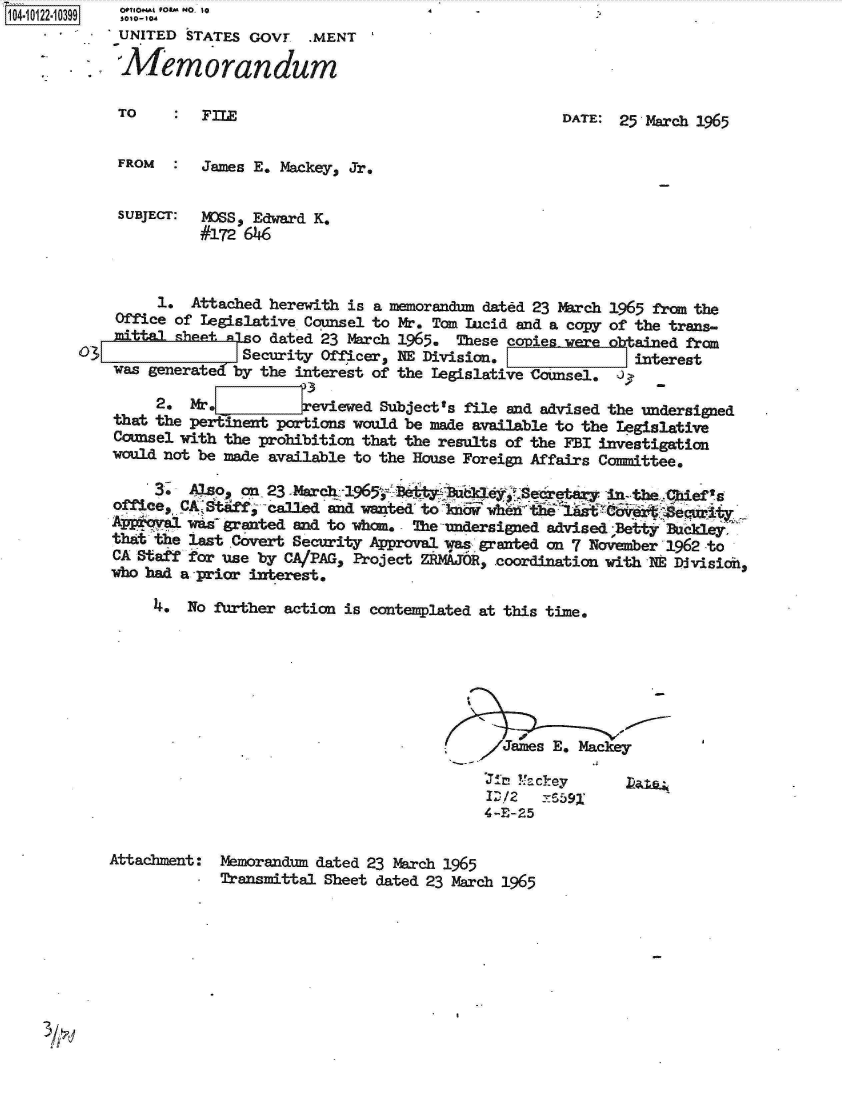 handle is hein.jfk/jfkarch11110 and id is 1 raw text is: 1040122-10399   o  No. e
            UNITED  STATES GOVT  .MENT

            Memorandum

            TO        FIL                                     DATE: 25 March 1965


            FROM  :   James E. Mackey, Jr.


            SUBJECT: MDSS, Edward K.
                     #172 66



                 1. Attached herewith is a memorandum dated 23 March 1965 from the
            Office of legislative Counsel to Mr. Tom Lcid and a copy of the trans-
            mittalsheet    o dated 23 March 1965. These copieswere btained from
          03JSecurity Officer, HE Division.                           interest
            was generatec by the interest of the legislative Counsel. J.

                2.  Mr.           eviewed Subject's file and advised the undersigned
            that the pertinent portions would be made available to the Legislative
            Counsel with the prohibition that the results of the FBI investigation
            would not be made available to the House Foreign Affairs Committee.

                3.  Also, on 23 -March 1965 Be ay        eetary in--the  Chief's
            office, CA Staff, called and wanted to ikna rh     A     E    egg a
            App('ova1swa granted and to whom. - The--ndersigned advised Betty Buckley.
            that the last Covert Security Approval was granted on 7 November 1962 to
            CA Staff for use by CA/PAG, Project ZRMAJOR, coordination with NE Divisio,
            who bad a -prior interest.

                1*  No further action is contemplated at this time.







                                                       James E. Mackey

                                                     Jir! ?4ckey
                                                     ID /2 IS59t
                                                     4-E-25

           Attachment:  Memorandum dated 23 March 1965
                     -  Transmittal Sheet dated 23 March 1965


