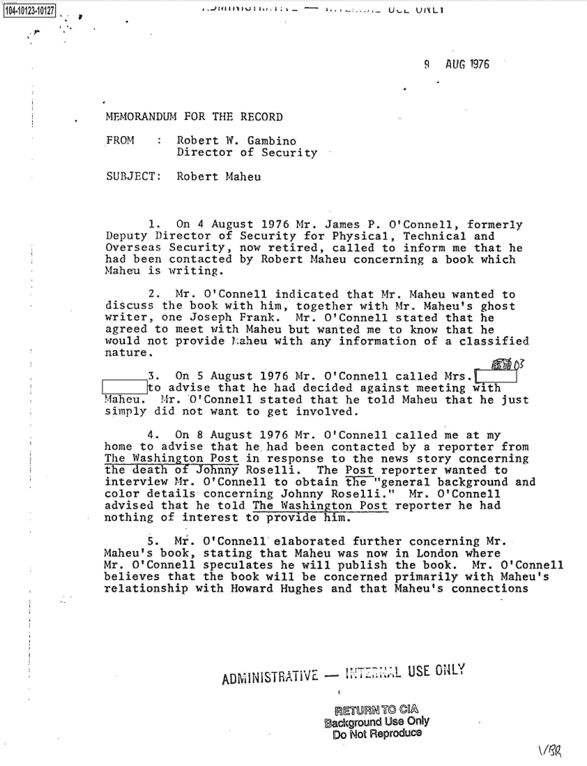 handle is hein.jfk/jfkarch11154 and id is 1 raw text is: 104.113.02                                             U   U 11 U . 'L I



                                                            9  AUG 1976



              MEMORANDUM  FOR THE RECORD

              FROM       Robert W. Gambino
                         Director of Security

               SUBJECT:  Robert Maheu



                     1.  On 4 August 1976 Mr. James P. O'Connell, formerly
              Deputy  Director of Security for Physical, Technical and
              Overseas Security,  now retired, called to inform me that he
              had been contacted  by Robert Maheu concerning a book which
              Maheu  is writing.

                     2. Mr. O'Connell  indicated that Mr. Maheu wanted to
              discuss  the book with him, together with Mr. Maheu's ghost
              writer, one Joseph Frank.  Mr.  O'Connell stated that he
              agreed to meet with Maheu but  wanted me to know that he
              would not provide Laheu with  any information of a classified
              nature.

                     3. On  5 August 1976 Mr. O'Connell called Mrs.
              [:::::to advise that he had  decided against meeting with
              Maheu.   .Ir. O'Connell stated that he told Maheu that he just
              simply did not want to get  involved.

                    4.  On 8 August 1976 Mr.  O'Connell called me at my
              home to advise that he.had been  contacted by a reporter from
              The Washington Post in response  to the news story concerning
              the death of Johnny Roselli.  The  Post reporter wanted to
              interview Mr. O'Connell to obtain  the general background and
              color details concerning Johnny  Roselli.  Mr. O'Connell
              advised that he told The Washington  Post reporter he had
              nothing of interest to provide him.

                    5.  Mr. O'Connell elaborated  further concerning Mr.
              Maheu's book, stating that Maheu was  now in London where
              Mr. O'Connell speculates he will publish  the book.  Mr. O'Connell
              believes that the book will be  concerned primarily with Maheu's
              relationship with Howard Hughes  and that Maheu's connections






                               ADMINISTRATI   -  I TZZ 1. USE OILY


                                              Background Use Only
                                              Do Not Reproduce


