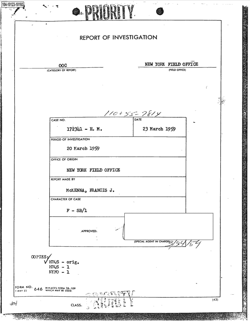handle is hein.jfk/jfkarch11167 and id is 1 raw text is: 

GIs



                           REPORT   OF  INVESTIGATION




                  coc                                NEW  YORK FIELD OFFICE
             (CATEGORY OF REPORT)                              (FIELD OFFICE)









               CASE NO.                          DATE

                     172341  -H.  M.                 23 March 1959

               PERIOD OF INVESTIGATION

                     20 March  1959

               OFFICE OF ORIGIN

                     NEW YORK  FIELD OFFICE
               REPORT MADE BY

                     McKENNA,  FRANCIS J.
               CHARACTER OF CASE

                     F - SB/1



                           APPROVED:

                                                 (SPECIAL AGENT IN CHAR!!---d


       COPIES-,
            HDS4   - orig.
              HDQ~S - 1
              NYFD - 1


FORM NO. 64 e'tACS FORM 38o109
I PAY 5 6   WHI1CH MAY BE USED.

                                               CL S(43)
    1p~CLASS:                                L


