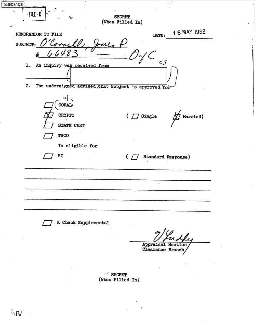 handle is hein.jfk/jfkarch11187 and id is 1 raw text is: 104-10123.10293[,


     SECRET
(When Filled In)


MEMORANDENJ TO FILE

SU&TEOT:                                E


DATE:   16 MAY  1962


1.  An inquiry was received from



2.  The undersigned advised,4bat Subject is approved 'for


iz coD

   CRYPTO

   STATE


( L   Single


Married)


CERT


TSCO

Is eligible for


( U Standard Response)


K Check Supplemental


Appraisal Section
Clearance Branch


     SECRET
(When Filled In)


O


=SI


