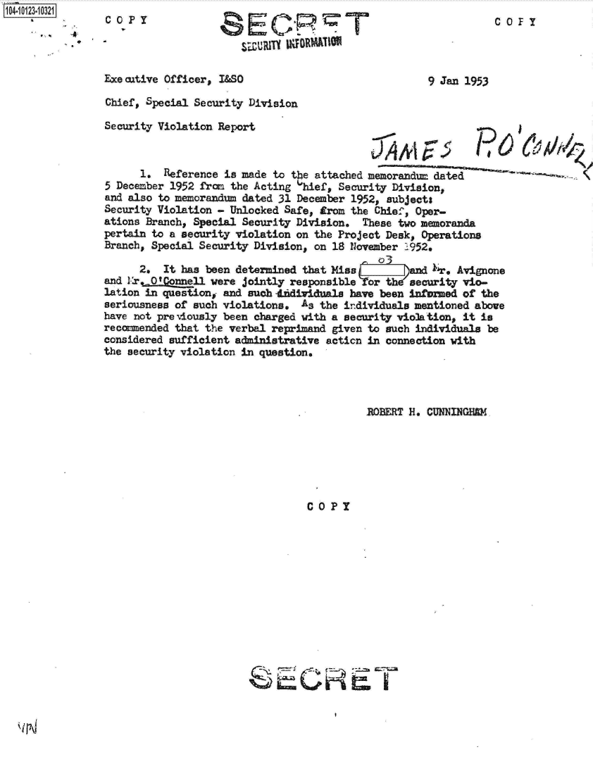 handle is hein.jfk/jfkarch11200 and id is 1 raw text is: 
1104-


COPY


C OF!


~IJRIU U~FOR~A&T~O11


Executive Officer, I&SO


9 Jan 1953


Chief, Special Security Division


Security Violation Report


      1.  Reference is made to the attached memorandu  dated
5 December 1952 from the Acting 6hief, Security Division,
and also to memorandum dated 31 December 1952, subjects
Security Violation - Unlocked Safe, from the Chief, Oper-
ations Branch, Special Security Division.  These two memoranda
pertain to a security violation on the Project Desk, Operations
Branch, Special Security Division, on 18 November 1952.

      2.  It has been determined that Miss   0I3    d    . Avinone
and Lr.0 'Connell were jointly responsible  or th  security vio-
lation in question, and such 1fdividuala have been infomed of the
seriousness of such violations.  As the individuals mentioned above
have not pre viously been charged with a security violation, it is
recomended  that the verbal reprimand given to such individuals be
considered sufficient adinistrative  acticn in connection with
the security violation in questions


          ROBERT H. CUNNINGHEM






COPY


I


