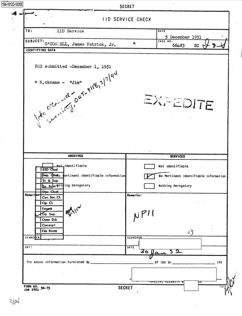 handle is hein.jfk/jfkarch11206 and id is 1 raw text is: 1104.113.05


                                 III SERVICE   CHECK

TO:           IID Service                               DATE
                                                           5 December 1951
suBjECT: Q10QNT..:=, James Fatrick, Jr.*                CASE NO. 643   S

IDENTIFYING DATA



    ?HS submitted  -December 1, 1951



    *  .ckname Jim







    \    _?






                  ARCHIVES                                   SERV ICES

                  identifViable                   jJ    Not identifiable
       [SSD Ohie
               aertinent Identifiable Informatio        NPetinent  identifiable Information

         Ree&fSup ing Derogatory                        Nothing Derogatory

Remarl                                     Remarks:
       Cov. Sec. CL
       fOp. CL

       p  sup.                                   ria
       lopen Dak
       TConespt
       IrFie Rooao
SEARCIER--                                 SEARCHE

DAT:                                       D ATE

             _ _ _ _ _ _ _ _ _ _ _ _ _ _ _ _ _ _ _ _ _ _ _ _


The Above Informnation Furnished By


________Of IDD On ____________    95


FORM NO.


JAN 1951 38-7~                          SECRET


14,


SECRET


SECRET


