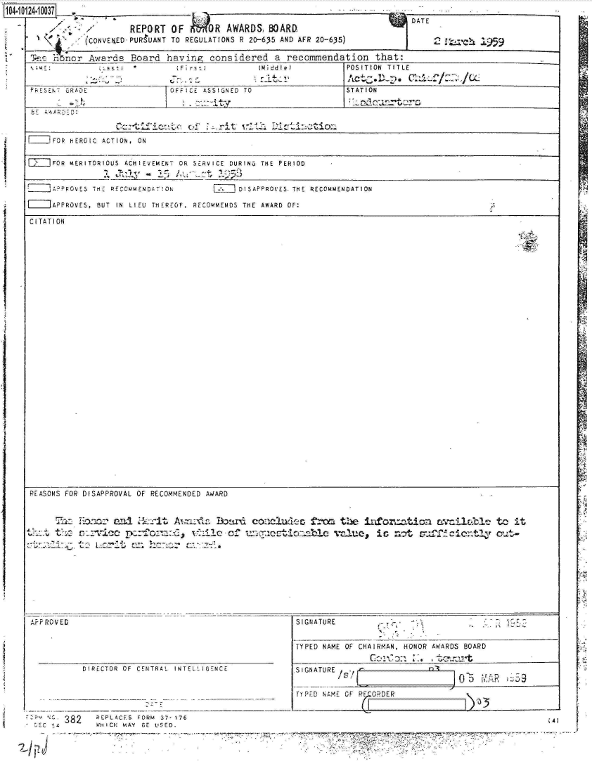 handle is hein.jfk/jfkarch11228 and id is 1 raw text is: 14-1 24:: 0:037 r

                      REPORT  OF 161i NR AWARDS, BOARD
      iS r    (CONVERED-PURUANT TO REGULATIONS R 20-635 AND AFR 20-635)


7  DATE


AFRPOVED




          DIRECTOR OF CENTRAL INTELLIGENCE





 Sc   382    REPLLCFS FORM 37-176
    E L     WHICH MAY BE USED.


SIGNATURE


TYPED NAME OF CHAIRMAN, HONOR
              GC; --  --,- :'


AWARDS BOARD


SIGNATURE1.0~


TYPFD N4XE OF RE.CORDER


                            Al
    .~~~ 4.)--
..177


- I la ht .1959


T-l-.e rnor Awards Board  having  considered  a recommendation  that:
                            :Fi rs         ( MiddleJ       POSITION TITLE

 PkESENT GRADE            OFFICE ASSIGNED TO               STATION
        -j&                    :::,*ty                       o:Utr
 fE AAARDED:
    ___O______ic_____         of  .rit  wit  Ditinton

]__  FOR HEROIC ACTION,  ON


=    FOR MERITORIOUS  ACHIEVEMENT  OR  SERVICE  DURING  THE  PERIOD


    ]APFOVES THE RECcMMENtT[ON    [    DISAPPROVES. THE RECOMMENDATION

[=]APPROVES, BUT IN LIEU THEREOF, RECOMMENDS THE AWARD OF:

CITATION
































REASONS FOR DISAPPROVAL OF RECOMMENDED AWARD


     The  Heace an1i Zkrit A.r     Bl                     the infon.tion wcilable to it
..th:. 1 th0ovc    e4o::G       hl   oc unuetintile v Clu, is :, ot su.ff ICie0-.tly out-


1, r
r :'


C-,
41


