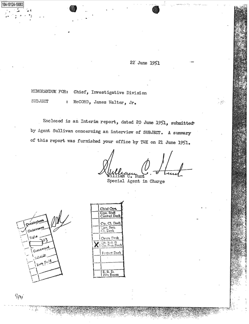 handle is hein.jfk/jfkarch11242 and id is 1 raw text is: 1104-i14~O


22 June 1951


1MEI1ORANDUM' FOR:

S'UPJECT


Chief, Investigative  Division

McCORD,  James Walter, Jr.


     Enclosed  is an Interim report,  dated 20 June 1951, submitted-

by Agent Sullivan  concerning an interview  of SUBJECT.  A summary

of this report was  furnished your office by  TViWX on 21 June 1951.






                                 1  lam C.  unt
                                 Special Agent in Charge


               o)PIL. Staft
A~i            Co-+-cl Desk.










     6-'M
                       'a-T


