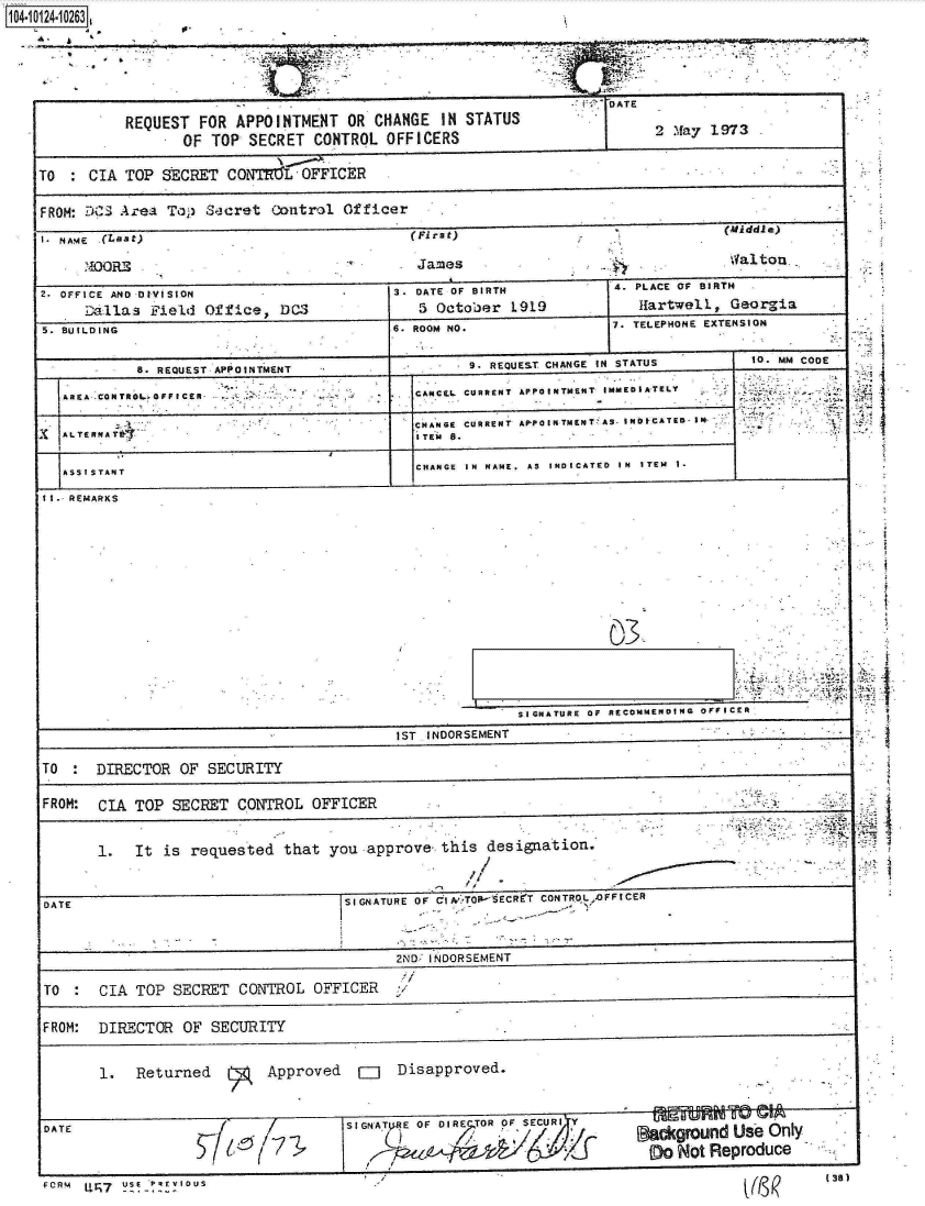 handle is hein.jfk/jfkarch11275 and id is 1 raw text is: 1O4104 123


S          -


                                                                  ..Wj DATE .
           REQUEST  FOR  APPOINTMENT  OR  CHANGE  IN STATUS
                  OF TOP  SECRET  CONTROL  OFFICERS                          2 .ay 1973

TO    CIA  TOP SECRET  CONTREL   OFFICER

FROM: DCS Area  Top  Secret  Control  Officer
I. NAME .(Last                                 First)                                (Middle)
      ?DORE                                    James                                  Val tow.
2- OFFICE AND DIVISION                      3. DATE OF BIRTH           4. PLACE OF BIRTH
      Dallas  Field  Of fice, DCS              5 October   1919            Hartwell,  Georgia
5. BUILDING                                 6. ROOM NO.                7. TELEPHONE EXTENSION

            8. REQUEST APPOINTMENT                   9. REQUEST CHANGE IN STATUS         to. MM CODE
            1ARE   -CO TRL, OF I E-CAINCEL CURRENT APPOINTMENT IMMEDIATELY
                                               RNGEs  umn   eeu   n r  S INDfCATED- I M
            ~~1ALTERNATR                       CHAG  CURRENT APIPOINTMENT'AS NIAE-M.
                                               I TEM S.

   ASSI sTAT                                   CHANGE IN NAME. AS INDICATED IN ITEM 1-
11.- REMARKS








                                                                       03-



                                                            SIGNATURE OF RECOMMENDING  OFFICER
                                            1ST INDORSEMENT

TO  :  DIRECTOR   OF SECURITY

FROM:  CIA  TOP  SECRET  CONTROL  OFFICER


       1.   It  is requested  that  you  approve  this  designation.


 DATE                                 SIGNATURE OF   70  r'TOpSECRIT CONTROL OFFICER


                                            2ND INDORSEMENT

 TO :   CIA TOP  SECRET  CONTROL  OFFICER

 FROM: DIRECTOR   OF SECURITY


        1.  Returned        Approved    EJ   Disapproved.


            DATE                      SIGNT~J4E OF DIRE TOR OF SECURI

                            5  &/Ickground Use Only
                                                                            f00 Not Reproduce


FcRm Ur,7 u!! - !'R !IO0U S


*-~1








*.1















II


77- =-7!7.


