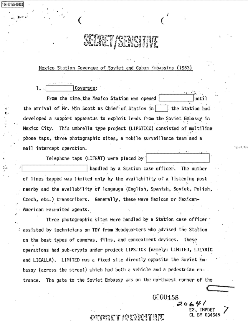 handle is hein.jfk/jfkarch11291 and id is 1 raw text is: 104-10125-10003










               Mexico Station Coverage of Soviet and Cuban Embassies (1963)


                 1. Coverage:

                 From  the time..the Mexico Station was opened              untIl

        the arrival  of Mr. Win Scott as Chief'of.Station in F     the Station had
        developed  a support apparatus to exploit leads from the Soviet Embassy in
        Mexico City.   This umbrella type project (LIPSTICK) consisted of multiline

        phone taps,  three photographic sites, a mobile surveillance team and a
        mail intercept  operation.

                 Telephone  taps (LIFEAT) were placed by
                                   handled b~y a Station case officer. The number

        of lines tapped  was 1-imited only by the availability of a listening post

        nearby and  the availability 'of langauge (English, Spanish, Soviet, Polish,-

        Czech, etc.)  transcribers.  Generally, these were Mexican or Mexican-

        American recruited  agents.
                 Three  photographic sites were handled by a Station case officer-

        assisted  by technicians on TDY from Headquarters who advised the Station
        on the best .types of cameras, films, -and concealment devices. These

        operations  had sub-crypts under project LIPSTICK (namely: LIMITED, LILYRIC
        and LICALLA).   LIMITED was a fixed site directly opposite the Soviet Em-

        bassy  (across the street) which had both a vehicle and a pedestrian en-
        trance.  The gate  to the Soviet Embassy was on the northwest corner of the


                                                            60000158
                                                                    0

























                                                                          E2, IMPDET
                                             ouseome e ewarivawn97*CL BY 00-4645


