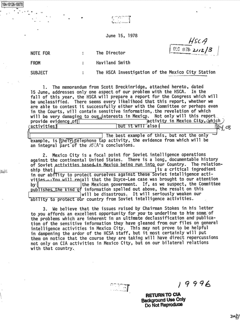 handle is hein.jfk/jfkarch11311 and id is 1 raw text is: 104- 26-10078





                                          June 15, 1978

                                                                     NLIC p78- ___ jZ
           NOTE FOR                   The Director                  -C         a/S

           FROM                       Haviland Smith

           SUBJECT                    The HSCA Investigation of the Mexico City Station

                1.  The memorandum from Scott Breckinridge, attached hereto, dated
           15 June, addresses only one aspect of our problem with the HSCA. In the
           fall of this year, the HSCA will prepare a report for the Congress which will
           be unclassified.  There seems every likelihood that this report, whether we
           are able to contest it successfully either with the Committee or perhaps even
           in the Courts, will contain sensitive information,.the revelation of which
           will be very damagin  to ourainterests in Mexipp. Not only will this report.
           provide evidenc  of(                           activity in Mexico City,(which
           activities                          bu  It wV lo

                                        JThe  best example of this, but not the only
            example, is the?$r flephone tap acti-vity,, the evidence from which will be
            an integral part of the ASCA's conclusions.

                2.  Mexico City is a focal point for Soviet intelligence operations
           against the continental United States.  There is a long, documentable history
           of Soviet activities basediin Mexico being run into our Country. The-relation-
           ship that                                          i-s a critical ingredient
           in.our abiTity to protect ourselves against these Soviet intelligence acti-
           vitains.,You will recall that the Boyce-Lee case.was brought to our attention
           by                   the Mexican government.  If, as we suspect, the Committee
           publishetAhe  kind  t information spelled out above, the result on this
                                will be disastrous.  It will seriously weaken our
           ability to protect our country from Soviet intelligence activities.
                3.  We believe that the issues raised by Chairman Stokes in his letter
            to you affords an excellent opportunity for you-to underline to him some of
            the problems which are inherent in an ultimate declassification and publica-
            tion of the sensitive information they have gleaned:from our files on general
            intelligence activities in Mexico City. This may not prove to be helpful
            in dampening the ardor of the HCSA staff, but it most certainly will put
            them on notice that the course they are taking will have direct repercussions
            not only on CIA activities in Mexico City, but on our bilateral relations
            with that country.








                                                          RETURN  TO CIA
                                                        Background Use Only
                                                        Do  Not Reproduce


