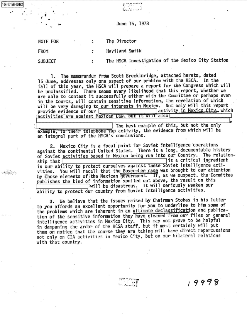 handle is hein.jfk/jfkarch11313 and id is 1 raw text is: 104-10126.10082 .                               r
    1044

                                              June 15, 1978


              NOTE  FOR                   The Director

              FROM                  :     Haviland Smith

              SUBJECT               :     The HSCA Investigation of the Mexico City Station


                    1. The  memorandum from Scott Breckinridge, attached hereto, dated
              15 June, addresses  only one aspect of our problem with the HSCA.  In the
              fall of this year,  the HSCA will prepare a report for the Congress which will
              be unclassified.   There seems every likelihood that this report, whether we
              are able to  contest it successfully either with the Committee or perhaps even
              in the Courts, will  contain sensitive information, the revelation of which
              will be very  damaging to our interests in Mexico.  Not only will this report
              provide evidence  of, our                       lactivit  in Me2AiggGig   which
              activities are against  Mexican Law, b57'1t.TW11 also
                                              The best example of this, but not the only
              examp~reT ritW1--if6f f 5 tap activity, the evidence from which will be
              an integral part of  the HSCA's conclusions.

                   2.  Mexico City  is a focal point for Soviet intelligence operations
              against the continental United  States. There  is a long, documentable history
              of Soviet activities based  in Mexico being run into our Country.  The relation-
              ship that                                            is a critical ingredient
              in our ability to protect ourselves against  these Soviet intelligence acti-
              vities.  You will recall that the Bo ce-Lee case was  brought to our attention
              by those elements of)the Mexican government.  If, as we suspect,  the Committee
        *     publishes the kind of information spelled out above,  the result on this
                                   )will be disastrous.  It will seriously weaken our
              ability to protect our country from Soviet  intelligence activities.

                   3.  We believe that the issues raised by Chairman Stokes  in his letter
              to you affords an excellent opportunity for you to underline to  him some of
              the problems which are inherent in an ultimate declassification  and publica-
              tion of the sensitive information they have gleaned from our files  on general
              intelligence activities in Mexico City.  This may not prove to  be helpful
              in dampening the ardor of the HCSA staff, but it most certainly will  put
              them on notice that the course they are taking will have direct  repercussions
              not only on CIA activities in Mexico City, but on our bilateral  relations
              with that country.


