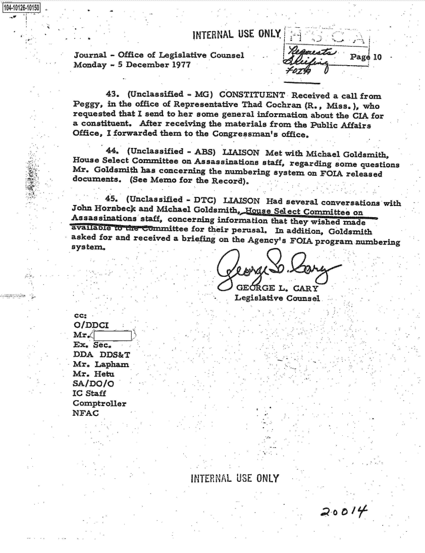 handle is hein.jfk/jfkarch11315 and id is 1 raw text is: 4-i126 10150  .


                                      INTERNAL  USE ONLY

              Journal - Office of Legislative Counsel -               Pag  10
              Monday - 5 December 1977


                    43.  (Unclassified - MG) CONSTITUENT  Received a call from
              Peggy, in the office of Representative Thad Cochran (R., Miss.), who
              requested that I send to her some general information about the CIA for
              a constituent. After receiving the materials from the Public Affairs
              Office, I forwarded them to the Congressman's office.

                    44.  (Unclassified - ABS) LIAISON Met with Michael Goldsmith,
              House Select Committee on Assassinations staff, regarding some questions
              Mr. Goldsmith has concerning the numbering system on FOIA released
              documents. (See Memo for the Record).

                    45.  (Unclassified - DTC) LIAISON Had several conversations with
             John Hornbeck and Michael Goldsmith. JHouse Seleta Commttee on
             Assassinations staff, concerning information that they wished made
               alaettee for their perusal. In addition, Goldsmith
             asked for and received a briefing on the Agency's FOIA program numbering
             system.



                                               GE   GE  L. CARY
                                               Legislative Counsel

              cc.
              O/DDCI
              Mr.
              Ex. Sec.
              DDA  DDS&T
              Mr. Lapham
              Mr. Hetu
              SA/DO/O
              IC Staff
              Comptroller
              NFAC






                                      INTERNAL USE ONLY


