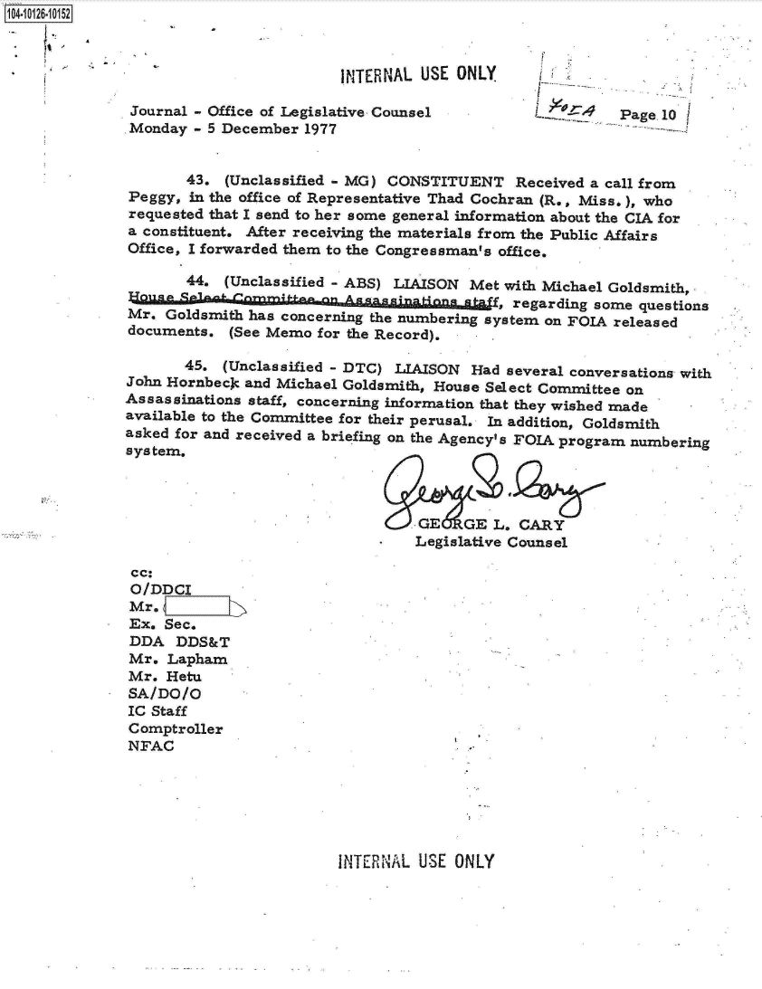 handle is hein.jfk/jfkarch11317 and id is 1 raw text is: 104O26-1052



                                       INTERNAL  USE ONLY

              Journal - Office of Legislative Counsel                   Page 10
              Monday  - 5 December 1977


                     43.  (Unclassified - MG) CONSTITUENT   Received a call from
              Peggy, in the office of Representative Thad Cochran (R., Miss.), who
              requested that I send to her some general information about the CIA for
              a constituent. After receiving the materials from the Public Affairs
              Office, I forwarded them to the Congressman's office.

                     44.  (Unclassified - ABS) LIAISON Met with Michael Goldsmith,
              House, regarding some questions
              Mr.  Goldsmith has concerning the numbering system on FOIA released
              documents.  (See Memo for the Record). .

                     45. (Unclassified - DTC) LIAISON Had  several conversations with
              John Hornbecjc and Michael Goldsmith, House Select Committee on
              Assassinations staff, concerning information that they wished made
              available to the Committee for their perusal. In addition, Goldsmith
              asked for and received a briefing on the Agency's FOIA program numbering
              system.




                                              OGE GEL. CARY
                                                Legislative Counsel

               cc:
               O/DDCI
               Mr.
               Ex. Sec.
               DDA  DDS&T
               Mr. Lapham
               Mr. Hetu
               SA/DO/O
               IC Staff
               Comptroller
               NFAC


INTERNAL USE  ONLY


