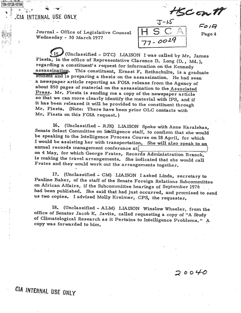 handle is hein.jfk/jfkarch11321 and id is 1 raw text is: 104-10126-101941

       A  INTERNAL USE  ONLY.


             Journal - Office of Legislative Counsel H                       Page 4
             Wednesday  - 30 March 1977


                  15    (Unclassified - DTC) LIAISON   I was called by Mr. James
             Fiesta, in the office of Representative Clarence D. Long (D., Md.),
             regarding a constituent's request for information on the Kennedy
             assassinati  . This constituent, Ernest F. Rethschulte, is a graduate
             s   en an  is preparing a thesis on the assassination. He had seen
             a newspaper article reporting an FOIA release from the Agency of
             about 850 pages of material on the assassination to the Associated
             Press. Mr.  Fiesta is sending me a copy of the newspaper article
             so that we can more clearly identify the material with IPS, and if
             it has been released it will be provided to the constituent through
             Mr. Fiesta.  (Note: There have been prior OLC contacts with
             Mr. Fiesta on this FOIA request.)

                    16. (Unclassified - RJK) LIAISON  Spoke with Anne Karalekas,
             Senate Select Committee on Irelligence staff,. to confirm that she would
             be speaking to the Intelligence Process Course on 18 April, for which
             I would be assisting her with transportation. She will also speak to an
             annual records management conference atc
             on 4 May, for which George Frates, Records Administration Branch,
             is making the travel arrangements. She indicated that she would call
             Frates and they would work out the arrangements together.

                   17.  (Unclassified - CM) LIAISON  I asked Linda, secretary to
            Pauline Baker, of the staff of the Senate Foreign Relations Subcommittee
            on African Affairs, if the Subcommittee hearings of September.1976
            had been published. She said that had just occurred, and promised to send
            us two copies. I advised Molly Kreimer, CPS,  the requester.

                   18.  (Unclassified - ALM) LIAISON  Winslow  Wheeler, from the
            office of Senator Jacob K. Javits, called requesting a copy of A Study
            of Climatological Research as it Pertains to Intelligence Problems. A
            copy was forwarded to him.












     CIA INTERNAL  USE ONLY


