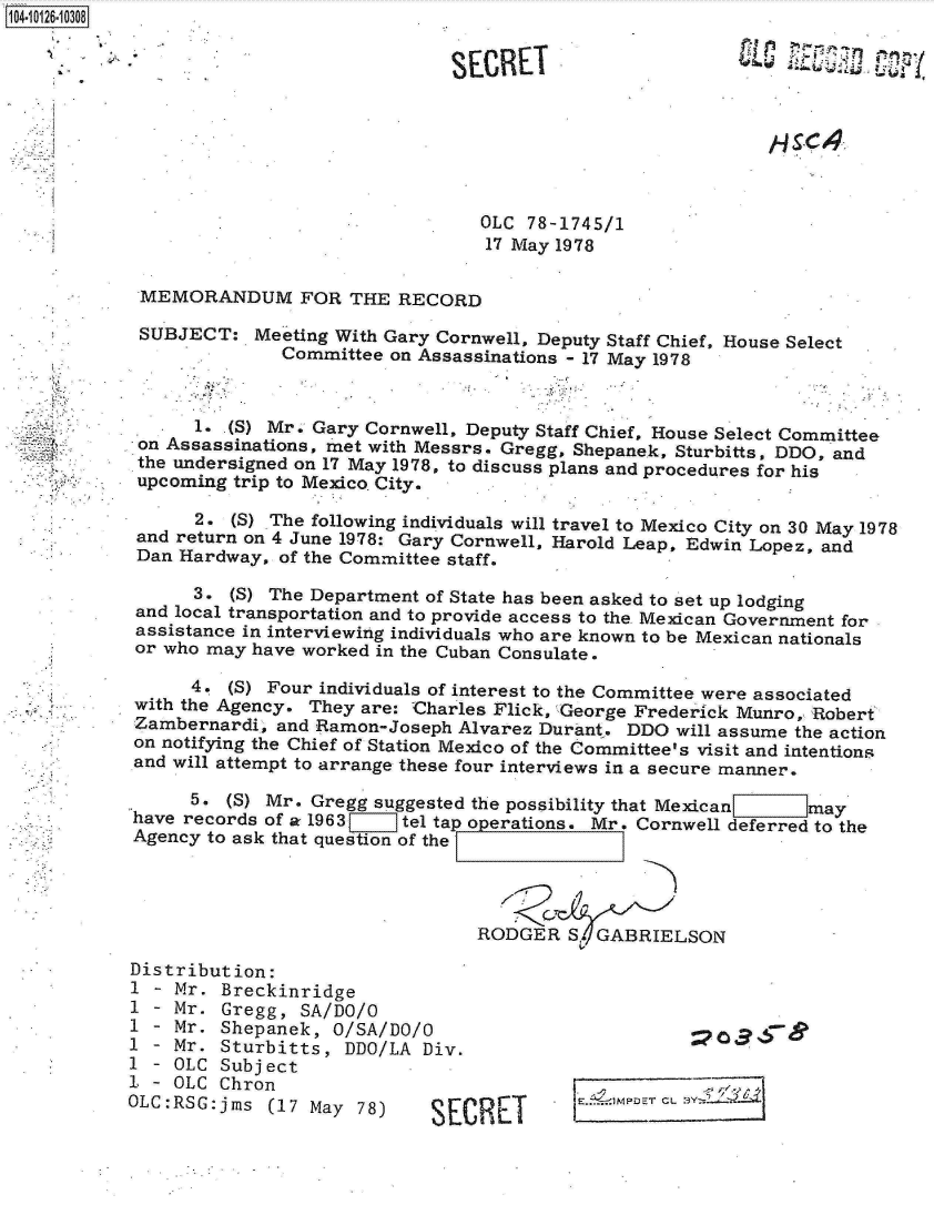 handle is hein.jfk/jfkarch11326 and id is 1 raw text is: 104-1012610308


                                          SECRE







                                            OLC  78-1745/1
                                            17 May 1978

            MEMORANDUM FOR THE RECORD

            SUBJECT:   Meeting With Gary Cornwell, Deputy Staff Chief, House Select
                          Committee on Assassinations - 17 May 1978



                  1. (5) Mr. Gary Cornwell, Deputy Staff Chief, House Select Committee
            on Assassinations, met with Messrs. Gregg, Shepanek, Sturbitts, DDO, and
            the undersigned on 17 May 1978, to discuss plans and procedures for his
            upcoming trip to Mexico City.

                  2. (S) The following individuals will travel to Mexico City on 30 May 1978
            and return on 4 June 1978: Gary Cornwell, Harold Leap, Edwin Lopez, and
            Dan Hardway, of the Committee staff.

                 3.  (5) The Department of State has been asked to set up lodging
            and local transportation and to provide access to the Mexican Government for
            assistance in interviewing individuals who are known to be Mexican nationals
            or who may have worked in the Cuban Consulate

                 4.  (5) Four individuals of interest to the Committee were associated
            with the Agency. They are: Charles Flick, George Frederick Munro, Robert
            Zambernardi, and Ramon-Joseph Alvarez Durant. DDO  will assume the action
            on notifying the Chief of Station Mexico of the Committee's visit and intentions
            and will attempt to arrange these four interviews in a secure manner.

                 5. (S) Mr. Gregg suggested the possibility that Mexican    may
            have records of a 1963   tel tap oeai
                                           operations. Mr. Cornwell deferred to the
            Agency to ask that question of the




                                            RODGER   S, GABRIELSON

           Distribution:
           1  - Mr. Breckinridge
           1  - Mr. Gregg, SA/DO/O
           1  - Mr. Shepanek,  O/SA/DO/O
           1  - Mr. Sturbitts,  DDO/LA Div.
           1  - OLC Subject
           1  - OLC Chron
           OLC:RSG:jms  (17 May  78)    SECRET


