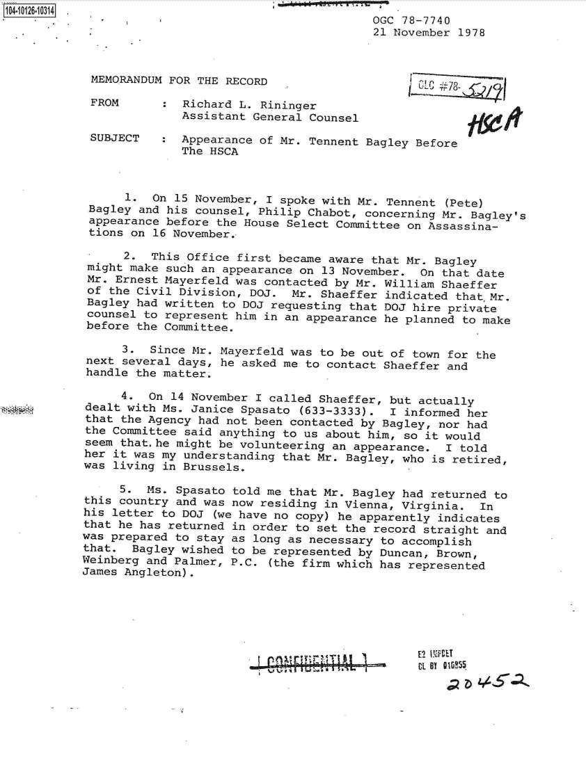 handle is hein.jfk/jfkarch11327 and id is 1 raw text is: 
                                         OGC 78-7740
                                         21 November 1978



 MEMORANDUM FOR THE RECORD

 FROM      :  Richard L. Rininger
              Assistant General Counsel

 SUBJECT   :  Appearance of Mr. Tennent Bagley Before
              The HSCA



      1.  On 15 November, I spoke with Mr. Tennent (Pete)
 Bagley and his counsel, Philip Chabot, concerning Mr. Bagley's
 appearance before the House Select Committee on Assassina-
 tions on 16 November.

      2.  This Office first became aware that Mr. Bagley
 might make such an appearance on 13 November.  On that date
 Mr. Ernest Mayerfeld was contacted by Mr. William Shaeffer
 of the Civil Division, DOJ.  Mr. Shaeffer indicated that,Mr.
 Bagley had written to DOJ requesting that DOJ hire private
 counsel to represent him in an appearance he planned to make
 before the Committee.

      3.  Since Mr. Mayerfeld was to be out of town for the
 next several days, he asked me to contact Shaeffer and
 handle the matter.

      4. On  14 November I called Shaeffer, but actually
dealt with Ms. Janice Spasato  (633-3333).  I informed her
that the Agency had not been contacted by Bagley, nor had
the Committee said anything to us about him, so it would
seem that.he might be volunteering an appearance.  I told
her it was my understanding that Mr. Bagley, who is retired,
was living in Brussels.

     5.  Ms. Spasato told me that Mr. Bagley had returned to
this country and was now residing in Vienna, Virginia.  In
his letter to DOJ  (we have no copy) he apparently indicates
that he has returned in order to set the record straight and
was prepared to stay as long as necessary to accomplish
that.  Bagley wished to be represented by Duncan, Brown,
Weinberg and Palmer, P.C. (the firm which has represented
James Angleton).


