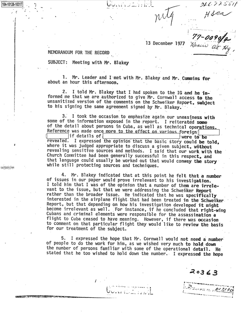 handle is hein.jfk/jfkarch11329 and id is 1 raw text is: 104-




                                                                           77-  oa

                                                        13 December 1977  Y
                MEMORANDUM FOR THE RECORD

                SUBJECT:  Meeting with Mr. Blakey


                      1.  Mr. Leader and Inmet with Mr. Blakey and Mr. Cummins for
                about an hour this afternoon.

                      2.  I told Mr. Blakey that I had spoken to the IG and he in-
                formed me that we are authorized to give Mr. Cornwall access to the
                unsanitized version of the comments on the Schweiker Report, subject
                to his signing the same agreement signed by Mr. Blakey.

                      3.  I took the occasion.to emphasize again our uneasiness with
                some of the information exposed in the report. I reiterated same
                of the detail about persons in Cuba, as well as technical operations.
                Reference was made once more to the effect on various  reign]
                         if details of                                were t-be
                revea ed.  I expressed the opinion that the basic story could be told,
                where it was judged appropriate to discuss a given subject, without
                revealing sensitive sources and methods. I said that our work with  the
                Church Committee had been generally successful in this respect, and
                that language could usually be worked out that would convey the story
                while still protecting sources and techniques.

                     4.  Mr. Blakey indicated that at this point he felt that a number
               of  issues in our paper would prove irrelevant to his investigation.
               I told  him that I was of the opinion that a number of them are irrele-
               vant to the issue, but that we were addressing the Schweiker Report
               rather than the broader issue.  He indicated that he was specifically
               interested in the airplane flight that had been treated in the Schweiker
               Report, but that depending on how his investigation developed it might
               become irrelevant as well. . For instance, if he concluded that right-wing
               Cubans and criminal elements were responsible for the assassination a
               flight to Cuba ceased to have meaning.  However, if there was occasion
               to comment on that particular flight they would like to review the basis
               for our treatment of the subject.

                     5.  I expressed the hope that Mr. Cornwall would not need a number
               of people to do the work for him, as we wished very much to hold down
               the number of persons familiar with some of the operational -detail. He
               stated that he too wished to hold down the number.. I expressed the hope


                                                                           0o3  ig3


