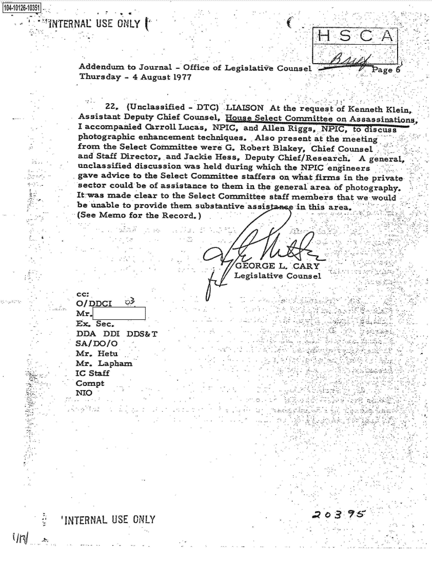 handle is hein.jfk/jfkarch11333 and id is 1 raw text is: 14-i126-10351

        TNTERNAL  USE  ONLY




               Addendum  to Journal - Office of Legislativ Counsel -.    Page 6
               Thursday - 4 August 1977


      22. (Unclassified - DTC) LIAISON At the request of Kenneth Klein,
Assistant Deputy Chief Counsel, House Select Committee on Assassinations;
I accompanied Carroll Lucas, NPIC, and Ale Rigs,, NPIC, to dizscuss
photographic enhancement techniques. . Also present at the meeting
from the Select Committee were G. Robert Blakey, Chief Counsel
and Staff Director, and Jackie Hess, Deputy Chief/Research. A general,
unclassified discussion was held during which the NPIC engineers
gave advice to the Select Committee staffers on what firms in the private
sector could be of assistance to them in the general area of photography.
It-was made clear to the Select Committee staff members that we would
be unable to provide them substantive assis e in this area,
(See Memo  for the Record.)





                                GEORGE   L. CARY
                                Legislative Counsel

cc:
ODC  rIm,-rJ


Mr.
Ex. Sec.
DDA   DDI DDS&T
SA/DO/O
Mr.  Hetu
Mr.  Lapham
IC Staff
Compt
NIO


'INTERNAL USE  OiNLY                               a   3~


'7


