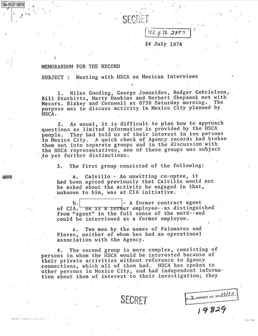 handle is hein.jfk/jfkarch11350 and id is 1 raw text is: 






                                 24 July 1978



MEMORANDUM FOR THE RECORD

SUBJECT  : Meeting with HSCA on Mexican Interviews


     1.  Niles Gooding, George Joannides, Rodger Gabrielson,
Bill Sturbitts, Marty Hawkins and Norbert Shepanek met with
Messrs. Blakey and Cornwell at 0730 Saturday morning.  The
purpose was to discuss activity in Mexico City planned by
HSCA.

     2.  As usual, it is difficult to plan how to approach
questions as limited information is provided by the HSCA
people.  They had told us of their interest in ten persons
in Mexico City.  A quick check of Agency records had broken
them out into separate groups and in the discussion with
the HSCA representatives, one of these groups was subject
 to yet further distinctions.

     3.  The first group consisted of the following:

          a.  Calvillo - An-unwitting co-optee, it
     had been agreed previously that Calvillo would not
     be asked about the activity he engaged-in that,
     unknown to him, was at CIA initiative.

          b.              - A former contract agent
     of CIA.  He.is a     er employee--as distinguished
     from agent in the full sense of the word--,and
     could be interviewed as a former employee.

          c.  Two men by the names of Palomares and
     Flores, neither of whom.has had an operational
     association with the Agency.

     4.  The second group is more complex, consisting of
persons in whom the HSCA would be interested because of
their private activities without reference to Agency
connections, which all of them had.  HSCA has spoken to
other persons in Mexico City, and had independent  informa-
tion about them of interest to their investigation; they



                         S F.rC P T            .KETC


