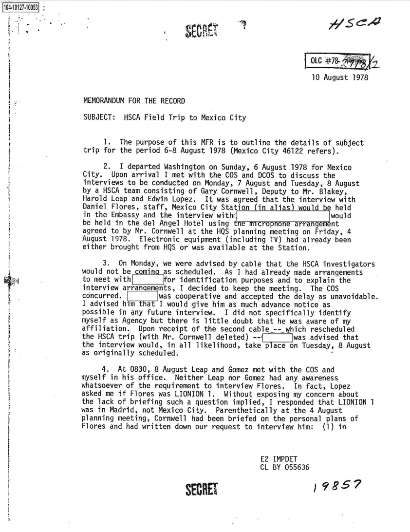 handle is hein.jfk/jfkarch11366 and id is 1 raw text is: 104-10127.10053:







                                                                           10 August 1978

                   MEMORANDUM FOR THE RECORD

                   SUBJECT:  HSCA Field Trip to Mexico City


                        1.  The purpose of this MFR is to outline the details of subject
                   trip for the period 6-8 August 1978 (Mexico City 46122 refers).

                        2.  I departed Washington on Sunday, 6 August 1978 for Mexico
                   City.  Upon arrival I met with the COS and DCOS to discuss the
                   interviews to be conducted on Monday, 7 August and Tuesday, 8 August
                   by a HSCA team consisting of Gary Cornwell, Deputy to Mr. Blakey,
                   Harold Leap and Edwin Lopez.  It was agreed that the interview with
                   Daniel Flores, staff, Mexico City Station (in alias) would be held
                   in the Embassy and the interview with                        would
                   be held in the del Angel Hotel using tne microphone arrangement
                   agreed to by Mr. Cornwell at the HQS planning meeting on Friday, 4
                   August 1978.  Electronic equipment (including TV) had already been
                   either brought from HQS or was available at the Station.

                        3.  On Monday, we were advised by cable that the HSCA investigators
                   would not be comin  as scheduled.  As I had already made arrangements
                   to meet with        for identification purposes and to explain the
                   interview arrangements, I decided to keep the meeting.  The COS
                   concurred.         was cooperative and accepted the delay as unavoidable.
                   I advised him   a  I would give him as much advance notice as
                   possible in any future interview.  I did not specifically identify
                   myself as Agency but there is little doubt that he was aware of my
                   affiliation.  Upon receipt of the second cable -- which rescheduled
                   the HSCA trip (with Mr. Cornwell deleted) --       was advised that
                   the interview would, in all likelihood, take place on Tuesday, 8 August
                   as originally scheduled.

                        4.  At 0830, 8 August Leap and Gomez met with the COS and
                   myself in his office.  Neither Leap nor Gomez had any awareness
                   whatsoever of the requirement to interview Flores.  In fact, Lopez
                   asked me if Flores was LIONION 1. Without  exposing my concern about
                   the lack of briefing such a question implied, I responded that LIONION 1
                   was in Madrid, not Mexico City.  Parenthetically at the 4 August
                   planning meeting, Cornwell had been briefed on the personal plans of
                   Flores and had written down our request to interview him:  (1) in


                                                              E2  IMPDET
                                                              CL BY 055636


                                            SECRET                         1985?


