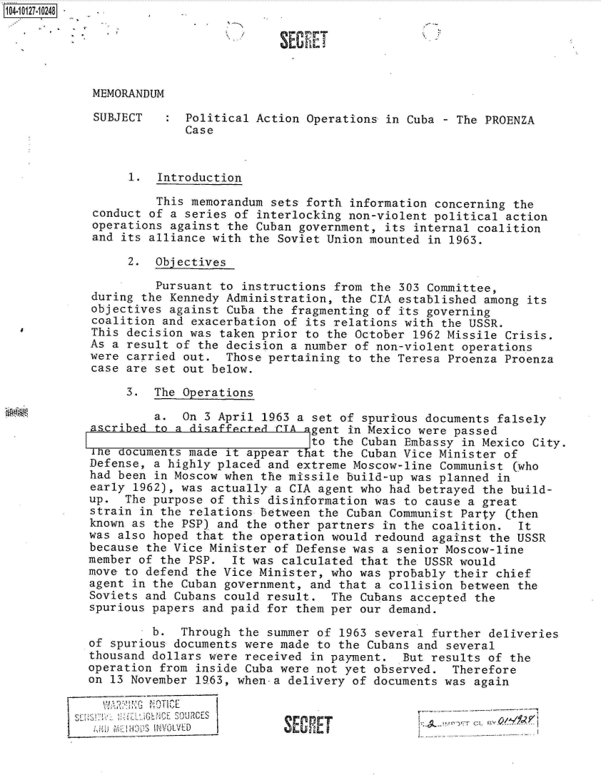 handle is hein.jfk/jfkarch11374 and id is 1 raw text is: 104-10127-10248





            MEMORANDUM

            SUBJECT      Political Action Operations in Cuba - The PROENZA
                         Case



                 1.  Introduction

                     This memorandum sets forth information concerning the
            conduct of a series of interlocking non-violent political action
            operations against the Cuban government, its internal coalition
            and its alliance with the Soviet Union mounted in 1963.

                 2.  Objectives

                     Pursuant to instructions from the 303 Committee,
            during the Kennedy Administration, the CIA established among its
            objectives against Cuba the fragmenting of its governing
            coalition and exacerbation of its relations with the USSR.
            This decision was taken prior to the October 1962 Missile Crisis.
            As a result of the decision a number of non-violent operations
            were carried out.  Those pertaining to the Teresa Proenza Proenza
            case are set out below.

                 3.  The Operations

                     a.  On 3 April 1963 a set of spurious documents falsely
            ascribed to a disaffected CIA qgent in Mexico were passed
                                           to the Cuban Embassy in Mexico City.
            Ihe documents made it appear that the Cuban Vice Minister of
            Defense, a highly placed and extreme Moscow-line Communist (who
            had been in Moscow when the missile build-up was planned in
            early 1962), was actually a CIA agent who had betrayed the build-
            up.  The purpose of this disinformation was to cause a great
            strain in the relations between the Cuban Communist Party (then
            known as the PSP) and the other partners in the coalition. It
            was also hoped that the operation would redound against the USSR
            because the Vice Minister of Defense was a senior Moscow-line
            member of the PSP.  It was calculated that the USSR would
            move to defend the Vice Minister, who was probably their chief
            agent in the Cuban government, and that a collision between the
            Soviets and Cubans could result. The Cubans accepted the
            spurious papers and paid for them per our demand.
                    b.  Through the summer of 1963 several further deliveries
            of spurious documents were made to the Cubans and several
            thousand dollars were received in payment. But results of the
            operation from inside Cuba were not yet observed. Therefore
            on 13 November 1963, when-a delivery of documents was again


              ~~ SOUR~~CESSEETi71                                   V/'PI
                     NVOLVED



