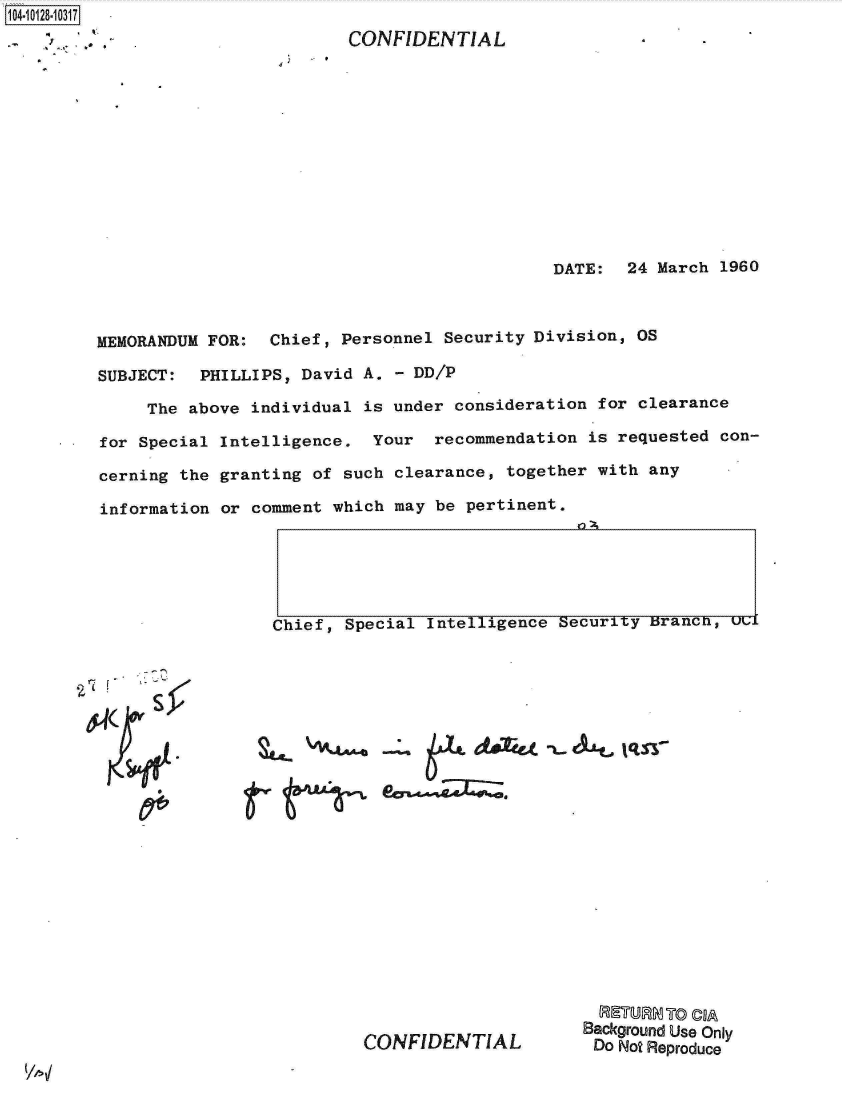 handle is hein.jfk/jfkarch11447 and id is 1 raw text is: 104-10128-10317


CONFIDENTIAL


4


DATE:  24 March  1960


MEMORANDUM FOR:  Chief, Personnel Security Division,  OS

SUBJECT:  PHILLIPS, David A.  - DD/P

     The above individual is under  consideration for clearance

for Special Intelligence.  Your  recommendation  is requested con-

cerning the granting of such  clearance, together with any

information or comment which may  be pertinent.


Chief, Special Intelligence Security Branca, ucl


940W


                      Background Use Only
CONFIDENTIAL           Do Not Reproduce



