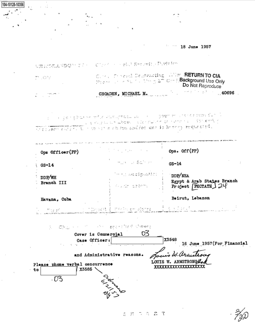 handle is hein.jfk/jfkarch11456 and id is 1 raw text is: 1104-i18~O


18 June 1957





  iRETURN TO CIA
Background Use Only
Do  Not Reproduce


CHKADEN, MICHAEL M.


.40696


Ops Of fi oe r(PP)


              .    - ,.             - -V..-.
              ,k
------               -  - .- - .~... -. -
   *  ..




               .        Ops. ofr(PP)


GS-14


GS-14


DDP/WH
Branch III


Havana, Cuba


DDP/NEA
Egypt &
Project


Arab Sta es Branch
ECTATE)   ;-f


Beirut, Lebanon


Cover is Comroial
Case  Offioers


and Administrative reasons.


Please  hone verbal concurrence
to                13585



            - OS


13548


16 June 1957(For.Financial


LOUIS W. ARMSTRONda


: aip


