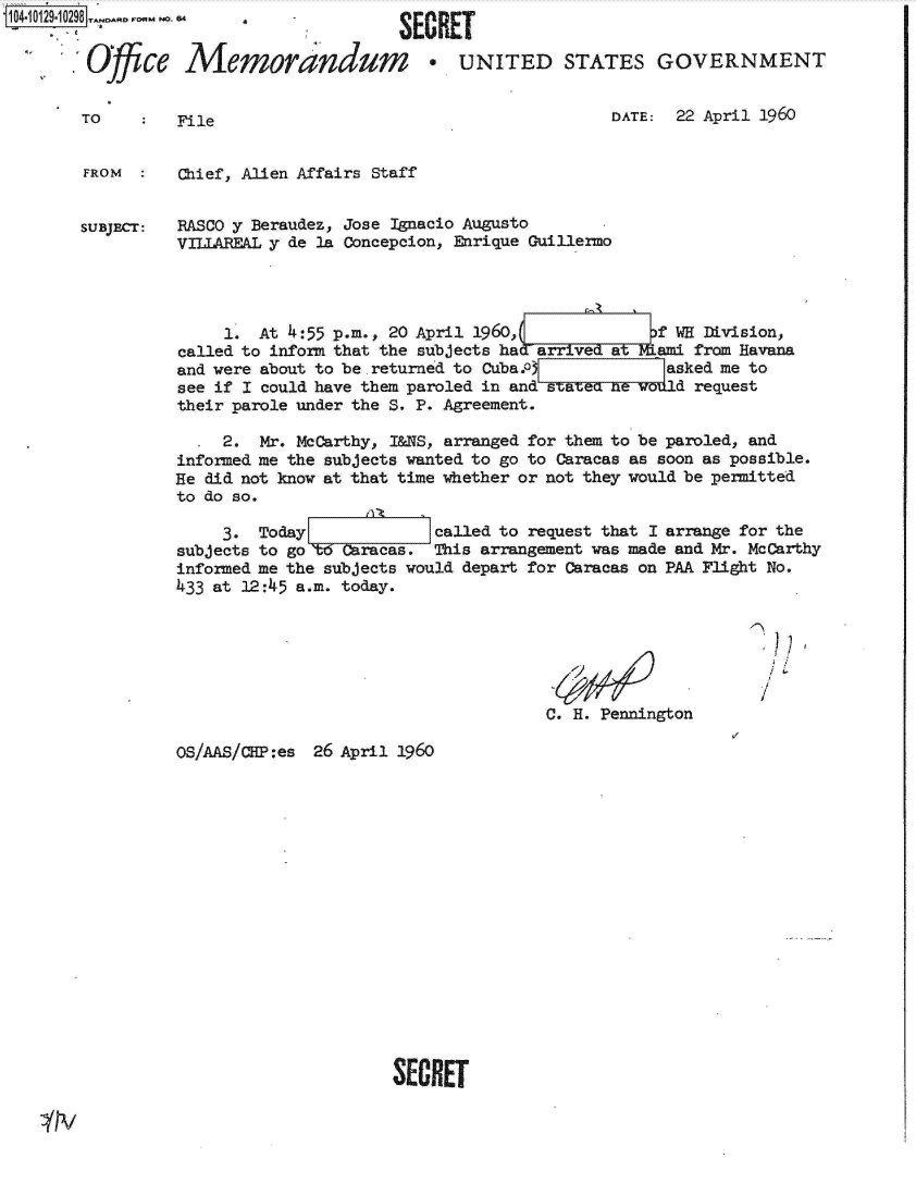 handle is hein.jfk/jfkarch11506 and id is 1 raw text is: 1041012910298  -


         Ofce


TO


Memorandum * UNITED STATES GOVERNMENT


File


DATE:  22 April 1960


FROM  :   Chief, Alien Affairs Staff


SUBJECT:  RASCO y Beraudez, Jose Ignacio Augusto
          VILIAREAL y de la Concepcion, Enrique Guillermo




               1. At 4:55 p.m., 20 April 1960,             f WH Division,
          called to inform that the subjects had arrived t Nfami from Havana
          and were about to be.returned to Cuba.of          asked me to
          see if I could have them paroled in and statea ne vodld request
          their parole under the S. P. Agreement.

               2. Mr. McCarthy, I&NS, arranged for them to be paroled, and
          informed me the subjects wanted to go to Caracas as soon as possible.
          He did not know at that time whether or not they would be permitted
          to do so.

              3.  Today             called to request that I arrange for the
          subjects to go W Caracas. This arrangement was made and Mr. McCarthy
          informed me the subjects would depart for Caracas on PAA Flight No.
          433 at 12:45 a.m. today.


C. H. Pennington


I


OS/AAS/CIP:es


26 April 1960


SECRET


SECRET


4


IN


