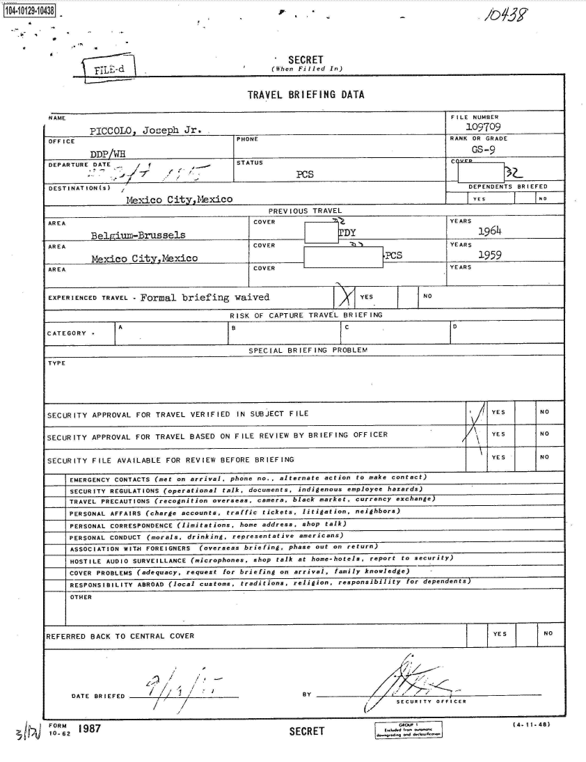 handle is hein.jfk/jfkarch11511 and id is 1 raw text is: 
104i2-1O


   SECRET
(When Filled In)


TRAVEL  BRIEFING DATA


NAME                                                                      FILE NUMBER

        PICCOLO,  Joep.  Jr.                                                 109709
OFFICE                             PHONE                                  RANK OR GRADE

        DDP/VW4GS-
DEPARTURE DATE                     STATUS                                 C
                                              PCs
DESTINATION(S)                                                                DEPENDENTS BRIEFED

               Mexico City, Mexico
                                         PREVIOUS TRAVEL
AREA                                  COVER                               YEARS

        Belgium-Brussels                               DY                      16
AREA                                  COVER                               YEARS


AREA    Mexico  CityMexico            COVER                               YEARS



EXPERIENCED TRAVEL - Formal briefing waived           >1YES         JNO

                                  RISK OF CAPTURE TRAVEL BRIEFING

CATEGORY -   A I     C

                                     SPECIAL BRIEFING PROBLEM
TYPE






SECURITY APPROVAL FOR TRAVEL VERIFIED IN SUBJECT FILE                        7    YES7     NO


SECURITY APPROVAL FOR TRAVEL BASED ON FILE REVIEW BY BRIEFING OFFICER  ~'         YES      NO


SECURITY FILE AVAILABLE FOR REVIEW BEFORE BRIEFING                                YES      NO

    EMERGENCY CONTACTS (met on arrival, phone no., alternate action to make contact)
    SECURITY REGULATIONS (operational talk, documents, indigenous employee hazards)
    TRAVEL PRECAUTIONS (recognition overseas, camera, black market, currency exchange)
    PERSONAL AFFAIRS (charge accounts, traffic tickets, litigation, neighbors)
    PERSONAL CORRESPONDENCE (limitations, home address, shop talk)
    PERSONAL CONDUCT (morals, drinking, representative americans)
    ASSOCIATION WITH FOREIGNERS (overseas briefing, phase out on return)
    HOSTILE AUDIO SURVEILLANCE (microphones, shop talk at home-hotels, report to security)
    COVER PROBLEMS (adequacy, request for briefing on arrival, family knowledge)-
    RESPONSIBILITY ABROAD (local customs, traditions, religion, responsibility for dependents)
    OTHER




REFERRED BACK TO CENTRAL COVER                                                    YEgSwN







     DATE BRIEFE                               BY INGPROBLEM
                                                                SECUURIT              (V.  NO.46)


    FORM   87
1     6, -6


SECRET


t..d - '-


P


=j-jj;E-d


(4-11-48)


