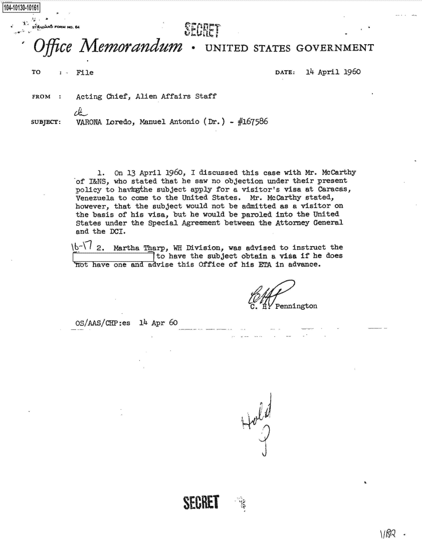 handle is hein.jfk/jfkarch11527 and id is 1 raw text is: 104-103-06


Office


Memorandum * UNITED STATES GOVERNMENT


TO    : - File


DATE:  14 April 1960


FROM      Acting Chief, Alien Affairs Staff


SUBJECT:  VARONA Loredo, Manuel Antonio (Dr.) - #167586





               1.  On 13 April 1960, 1 discussed this case with Mr. McCarthy
          of I&NS, who stated that he saw no objection under their present
          policy to havkethe subject apply for a visitor's visa at Caracas,
          Venezuela to come to the United States. Mr. McCarthy stated,
          however, that the subject would not be admitted as a visitor on
          the basis of his visa, but he would be paroled into the United
          States under the Special Agreement between the Attorney General
          and the DCI.

          \L\  2.  Martha Tharp, WH Division, was advised to instruct the
                            to have the subject obtain a visa if he does
          'rot have one and advise this Office of his ETA in advance.




                                                 C.  .Pennington


OS/AAS/CHP:es 14 Apr 60


<p
N4L
    9

    j


SECRET


I jo


PO~ ~ 0 Fwp,


