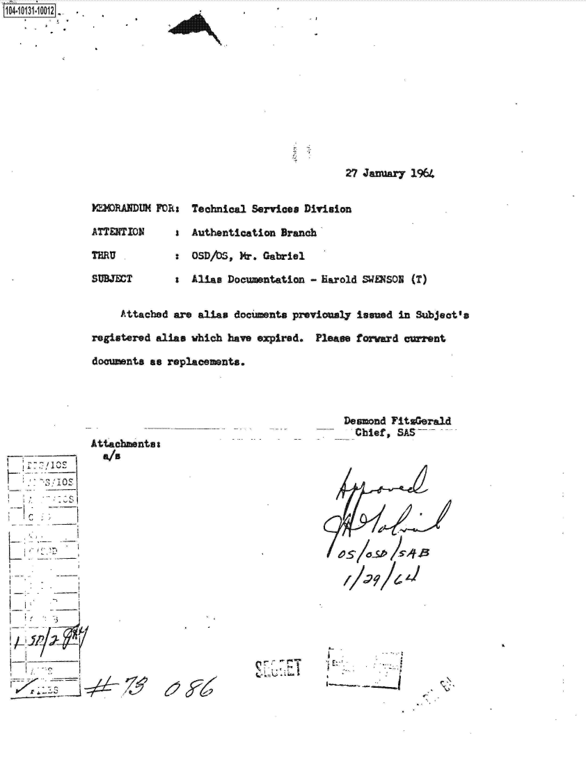 handle is hein.jfk/jfkarch11590 and id is 1 raw text is: 
27 January 1964


MDIDRANDM

ATTENTION

THRU

SUBJECT


FOR:  Technical Services Division

   s  Authentication Branch

   :  OSD/bs, Mr. Gabriel

   a  Alias Documentation - Harold SWENSON (T)


     Attached are alias documents previously issued in Subject's

registered alias which have expired. Please forward crent

documents as replacements.


      'ICE
      ~; JQS





I~~K Lu
I  --


I  I,


Attachmentsa
   I


Desmond  FitsGerald
   Chief, SAS









40514ks


6~c~26~


IgAL


E-


