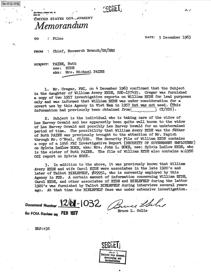 handle is hein.jfk/jfkarch11634 and id is 1 raw text is: 104-10132-10102

               6rnhmPORMN. 10  
               . NITED STATES GOX...ANMENT

               Memorandum

               TO     : Files                                      DATE:  5 December 1963


               FROM   : Chief, Research Branch/OS/SRS


               SUBJECT: PAINE, Ruth
                        nee:  HYDE
                        aka:  Mrs. Michael PAINE



                    1.  Mr. Cregar, FBI, on 4 December 1963 confirmed that the Subject
               is the daughter of William Avery HYDE, SSD-157435.  Cregar was furnished
               a copy of two 1957 investigative reports on William  yDE for lead purposes
               only and was informed that William HYDE was under consideration for a
               covert use by this Agency in Viet Nam in 1957 but was not used. (This
               information had previously been obtained from              CI/SIG) .

                    2.  Subject is the individual who is taking care of the widow of
               Lee Harvey Oswald and has apparently been quite well known to the widow
               of Lee Harvey Oswald and possibly Lee Harvey Oswald for an undetermined
               period of time.  The possibility that William Avery HYDE was the fither
               of Ruth PAINE was previously brought to the attention of Mr. Papich
               through Mr. 0 'Neal, CI/SIG. The Security File of William HYDE contains
               a copy of a 1956 FBI Investigative Report (SECURITY OF GOVEMENT   EMPIOYEES)
               on Sylvia Ludlow HOKE, aka: Mrs. John L. HOKE, nee: Sylvia Ludlow HYDE, who
               is the sister of Ruth PAINE.  The file of William HYDE also contains   .a11956
               OSI report on Sylvia HOKE.

                    3.  In addition to the above, it was previously known that William
               Avery HYDE and wife Carol HYDE were associates in the late 1920's and
               later of Talbot BIELEFEDT, #29931, who is currently employed by this
               Agency in FDD.  A certain amount of information concerning William HYDE,
               Carol HYDE, and other associates of HYDE and BIEEF¶EDP during the lattor
               1920's was furnished by Talbot BIELEFEDT during interviews several years
               ago.  At that time the BIELEFEDT Case was under extensive investigation.


           Document Number  2I -1 O3Z

           fr FOIA Review Oq FES M                     Buce L. Solie


               Na:rjd





                                              Excuded fromt automa
                                                dOragradlag and
                                                decltaslae


