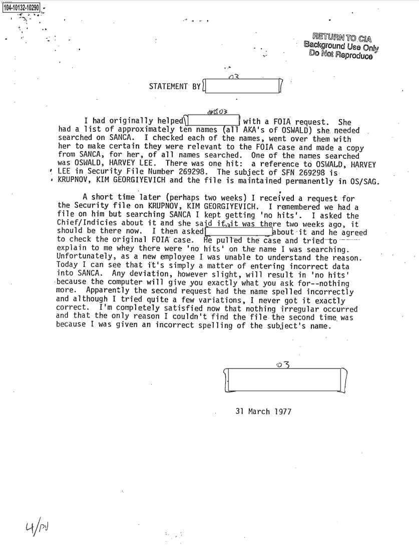 handle is hein.jfk/jfkarch11651 and id is 1 raw text is: 104-10132-10290


                  . RETURN To CIA
                                                                      Background Us Only
                                                                        DO Do Reproduce


                                  STATEMENT BY



                   I had originally helped              with a FOIA  request.  She
             had a list of approximately ten names  (all AKA's of OSWALD) she.needed
             searched on SANCA.  I checked each of the names, went over  them with
             her to make certain they were relevant to the FOIA case and made  a copy
             from SANCA, for her, of all names searched.  One of the names  searched
             was OSWALD, HARVEY LEE.  There was one hit:  a reference to OSWALD,  HARVEY
             LEE in Security File Number 269298.  The subject of SFN 269298  is
             KRUPNOV, KIM GEORGIYEVICH and the file is maintained permanently  in OS/SAG.

                   A short time later (perhaps two weeks) I received a request  for
             the Security file on KRUPNOV, KIM GEORGIYEVICH.  I remembered we  had a
             file on him but searching SANCA I kept getting 'no hits'.  I asked  the
             Chief/Indicies about it and she said ife it was there two weeks ago, it
             should be there now.  I then asked                bbout-it and he agreed
             to check the original FOIA case.  He pullTed the case and tried-to
             explain to me whey there were 'no hits' on the name I was searching.
             Unfortunately, as a new employee I was unable to understand the reason.
             Today I can see that ft's simply a matter of entering incorrect data
             into SANCA. Any  deviation, however slight, will result in 'no hits'
             because the computer will give you exactly what you ask for--nothing
             more. Apparently  the second request had the name spelled incorrectly
             and although I tried quite a few variations, I never got it exactly
             correct.  I'm completely satisfied now that nothing irregular occurred
             and that the only reason I couldn't find the file the second time was
             because I was given an incorrect spelling of the subject's name.


31 March 1977


