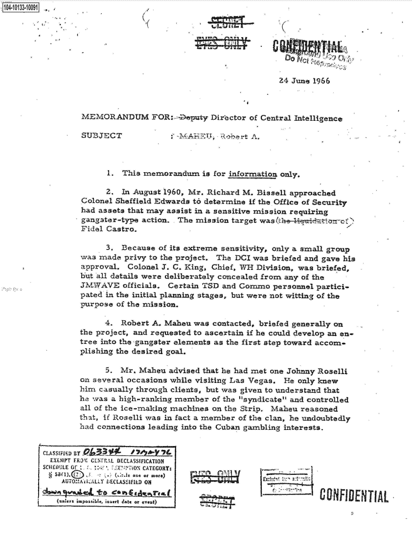 handle is hein.jfk/jfkarch11666 and id is 1 raw text is: ~104-i13~O


                                            24 June 1966



MEMORANDUM FOR: -Deputy Dir'ector of Central Intelligence


SU23JECT


. 1 1-M-iTJ ( e-  A.


      1.  This memorandum   is for information only.

      2. In August 1960, Mr. Richard M. Bissell approached
Colonel Sheffield Edwards t6 determine if the Office of Security
had assets that may assist in a sensitive mission requiring
gangater-type action. The mission target washaorror'
Fidel Castro.

      3. Because  of its extreme sensitivity, only a small group
was made  privy to the project. The DCI was briefed and gave his
approval.  Colonel J. C. King, Chief, WH Division, was briefed,
but all details were deliberately concealed from any of the
JMWAVE officials.   Certain TSD and Commo  personnel partici-
pated in the initial planning stages, but were not witting of the
purpose of the mission.

      4. Robert A. Maheu  was contacted, briefed generally on
the project, and requested to ascertain if he could develop an en-
tree into the -gangster elements as the first step toward accom-
plishing the desired goal.

      5. Mr. Maheu  advised that he had met one Johnny Roselli
on several occasions while visiting Las Vegas. He only knew
him casually through clients, but was given to understand that
he was a high-ranking member  of the syndicate and controlled
all of the ice-making machines on the Strip. Maheu reasoned
that, if Roselli was in fact a member of the clan, he undoubtedly
had connections leading into the Cuban gambling interests.


CONFIDENTIAL


CLASSIFIED BY -      '33Y  7
  EXEMPT FR51' CENrTUL DECLASSIFICATION
SNIEDU~E or       7ONCATEGORY:
§  S&~X~ f In ), moE:)
    AUTOZ'!A&0LALLY DECLASSIIED ON

       (,ze, ipo~e, n~et dte or eveat)


T
A


