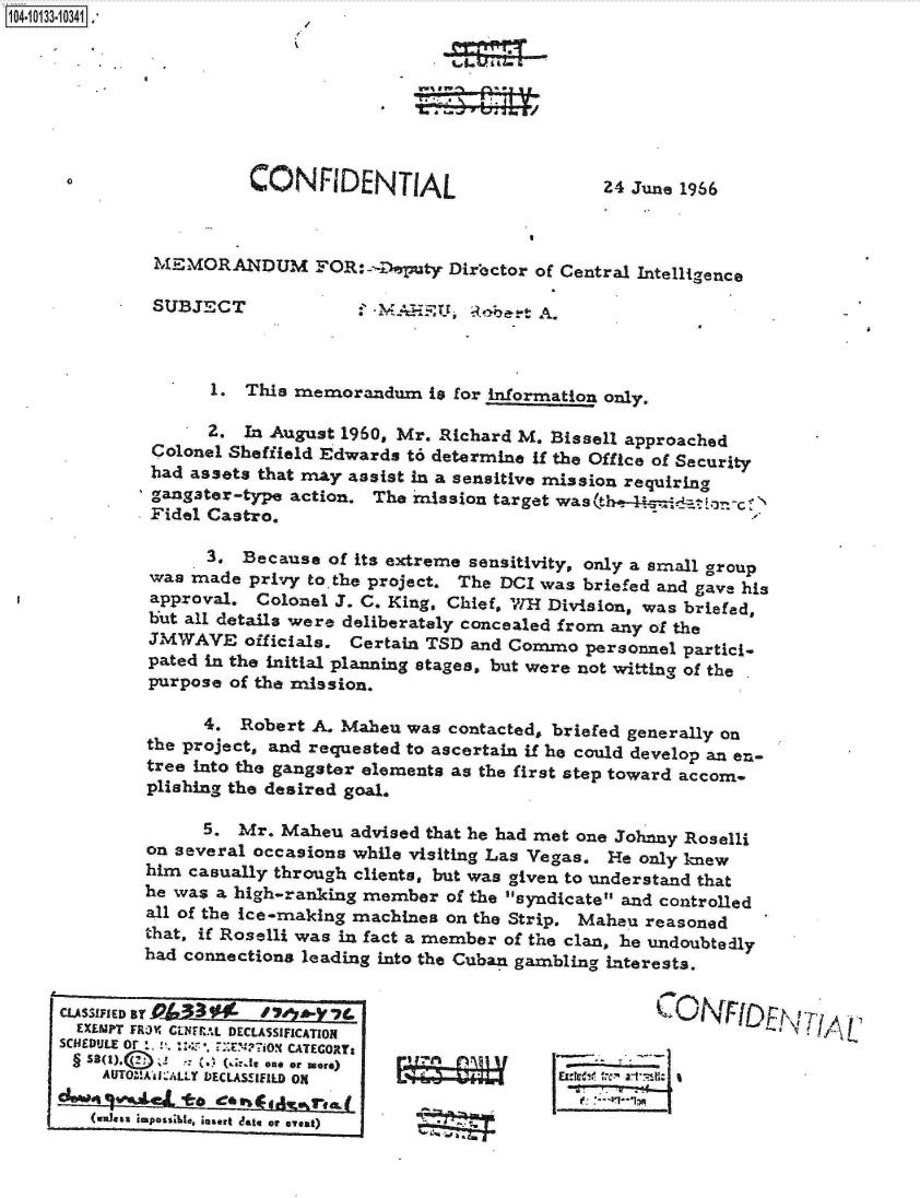 handle is hein.jfk/jfkarch11680 and id is 1 raw text is: 14 iO33- 0341








                        CONFlDENTIAL                       Z4 June 1966



              MEMORANDUM FOR:-D.pty Director of Central Intelligence

              SUBJECT              ' -MAHE    ,o Roert A.



                    1. This memorandum is   for information only.

                    2. In August 1960, Mr. Richard M. Bissell approached
              Colonel Sheffield Edwards t6 determine if the Office of Security
              had assets that may assist in a sensitive mission requiring
              gangter-type  action. The mission target was
              Fidel Castro.

                   3.  Because  of its extreme sensitivity, only a small group
              was made  privy to. the project. The DCI was briefed and gave his
              approval. Colonel J. C. King, Chief, WH11.1 Division, was briefed,
              but all details were deliberately concealed from any of the
              JMWAVE   officials. Certain TSD and Commo   personnel partici-
              pated in the initial planning stages, but were not witting of the
              purpose of the mission.

                   4.  Robert A. Maheu  was contacted, briefed generally on
             the project, and requested to ascertain if he could develop an en-
             tree into the gangster elements as the first step toward accom-
             plishing the desired goal.

                   5.  Mr. Maheu  advised that he had met one Johnny Roselli
             on several occasions while visiting Las Vegas. He only knew
             him  casually through clients, but was given to understand that
             he was a high-ranking member   of the syndicate and controlled
             all of the ice-making machines on the Strip. Maheu reasoned
             that, if Roselli was in fact a member of the clan, he undoubtedly
             had connections leading into the Cuban gambling interests.


     CLASSIFIED By                                                              T*. . A ONFID I A
     EXEMPT FRJX CNFRAL DECLASSIFICATION
     SCHEDULE or . :.E!E??i0N CATEGORY:
       §   * 1     (.1 (.4.6  one or ware)
         AUTOMAsVAiLLY DECLASSIFILD ON

         (unless impossle, insert date or eyeat)


