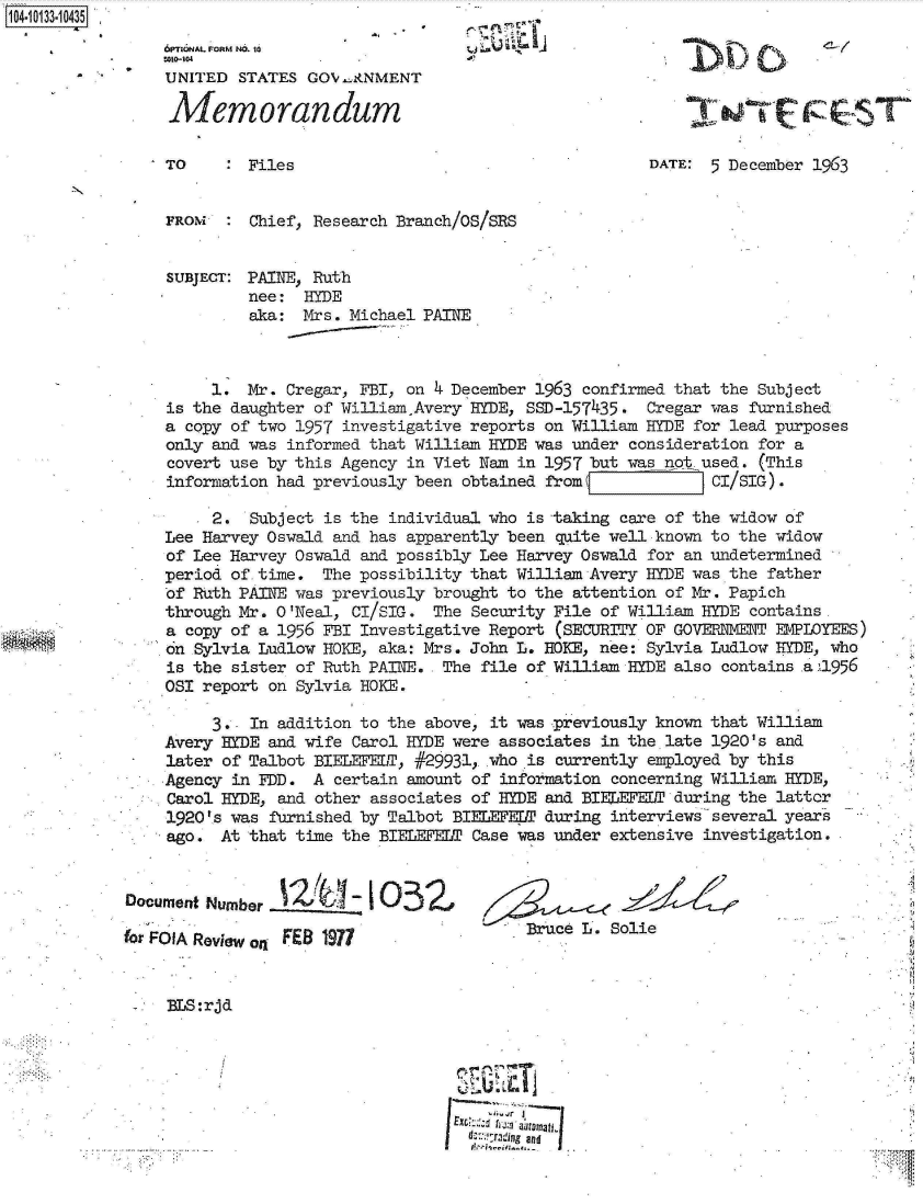 handle is hein.jfk/jfkarch11690 and id is 1 raw text is: 104-10133-10435


                 UNITED  STATES GOV -&NMENT

                 Memorandum                                                                  T

                 TO    :  Files                                      DATE: 5 December 1963


                 FROM  :  Chief, Research Branch/OS/SRS


                 SUBJECT: PAINE, Ruth
                          nee:  HYDE
                          aka:  Mrs. Michael PAINE



                      1.  Mr. Cregar, FBI, on 4 December 1963 confirmed that the Subject
                 is the daughter of WilliamnAvery HYDE, SSD-157435.  Cregar was furnished
                 a copy of two 1957 investigative reports on William HYDE for lead purposes
                 only and was informed that William HYDE was under consideration for a
                 covert use by this Agency in Viet Nan in 1957 but was not used. (This
                 information had previously been obtained from             CI/SIG).

                      2.  Subject is the individual who is taking care of the widow of
                 Lee Harvey Oswald and has apparently been quite well known to the widow
                 of Lee Harvey Oswald and possibly Lee Harvey Oswald for an undetermined
                 period of.time.  The possibility that William Avery HYDE was the father
                 of Ruth PAINE was previously brought to the attention of Mr. Papich
                 through Mr. O'Neal, CI/SIG.  The Security File of William HYDE contains.
                 a copy of a 1956 FBI Investigative Report (SECURITY OF GOVER&IMENT EMPLOYEES)
                 on Sylvia Ludlow HOKE, aka: Mrs. John L. BOKE, nee: Sylvia Ludlow HYDE, who
                 is the sister of Ruth PAINE.  The file of William HYDE also contains .a1l956
                 OSI report on Sylvia HOKE.

                      3,. In addition to the above, it was previously known that William
                 Avery HYDE and wife Carol HYDE were associates in thelate 1920's and
                 later of Talbot BIELEFELT, #29931,who  is currently employed by this
                 Agency in FDD.  A certain amount of information concerning William HYDE,
                 Carol HYDE, and other associates of HYDE and BIELEFELT during the lattcr
                 1920's was furnished by Talbot BIELEFEDT during interviews several years
                 ago.  At that time the BIELEFELT Case was under extensive investigation.


             Document Number         -  O 3Z

             for FOlA Review on F 9                     Bruce L. So1ie


                 BLS:rjd






                                                 d;:ra,,ngand


