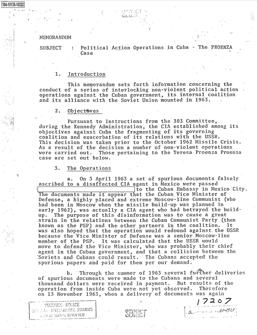 handle is hein.jfk/jfkarch11712 and id is 1 raw text is: 104-10135-10322


MEMORANDUM


SUBJECT


:  Political Ac.tion Operations in Cuba - The PROENZA
   Case


      1.  Introduction

          This memorandum sets forth information concerning the
 conduct of a- series of interlocking non-violent political action
 operations against the Cuban government, its internal coalition
 and its alliance with the Soviet Union mounted in 1963.

      2. .Object4ves

          Pursuant -to instructions from the 303 Committee,
 during the Kennedy Administration, the CIA established among its
 objectives against Cuba the fragmonting of its governing
 coalition and exacerbation of its relations with the USSR.
 This decision was taken prior to the October 1962 Missile Crisis.
 As a result of the decision a number of non-violent operations
 were carried out.  Those pertaining to the Teresa Proenza Proenza
 case are set out below.

      3.  The Operations

          a.  On 3 April 1963 a set of spurious documents falsely
 ascribed to a disaffected CIA agent in Mexico were passed
                                to the Cuban Embassy in Mexico City.
The  documents made it appear that the Cuban Vice Minister of
Defense,  a highly placed and extreme Moscow-line Communist (who
had been  in Moscow when the missile build-up was planned in
early  1962), was actually a CIA agent who had betrayed the build-
up.  The  purpose of this disinformation was to cause a great
strain  in the relations between the Cuban Communist Party (then
known as  the PSP) and the other partners in the coalition.  It
was also  hoped that the operation would redound against the USSR
because  the Vice Minister of Defense was a senior Moscow-line
member  of the PSP.  It was calculated that the USSR would
move to  defend the Vice Minister, who was probably their chief
agent  in the Cuban government, and that a collision between the
-Soviets and Cubans could result.  The Cubans accepted the
spurious papers  and paid for them per our demand.

         b.   Through the summer of 1963 several further deliveries
of spurious  documents were made to the Cubans and several
thousand dollars  were received in payment.  But results of the
operation  from inside Cuba were not yet observed.  Therefore
on 13 November  1963, when a delivery of documents was again
              ~~~~7: 0---**--                               77 o


I .2


      If.-,
- ~
     ~  .


- I-
* ~..


