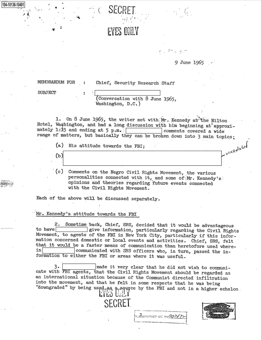 handle is hein.jfk/jfkarch11742 and id is 1 raw text is: 104-10136-10401gJLIL
                   ... SECRET.








                                                               9 June 1965


             MEMORANDUM FOR       Chief, Security Research Staff

             SUBJECT          -
                                  (Conversation with 8 June 1965,
                                  Washington, D.C.)


                   1.  On 8 June 1965, the writer met with Mr. Kennedy atThe Hilton
             Hotel, Wa hington, and had a long discussion with him beginning at' approxi-
             mately 1:15 and ending at 5 p.m. F            comments covered a wide
             range of matters, but basically they can be broken down into 3 main topics L

                    (a) His attitude towards the FBI;

                    (b)


                    (c) Comments on the Negro Civil Rights Movement, the various
                        personalities connected with it, and some of Mr. Kennedy s
                        opinions and theories regarding future events connected
                        with the Civil Rights Movement.

            Each of the above will be discussed separately.


            Mr. Kennedy's attitude towards the FBI

                   2.  Sometime back, Chief, SRS, decided that it would be advantageous
            to havel         =  give information, particularly regarding the Civil Rights
            Movement, to agents of the FBI in New York City, particularly if this infor-
            mation concerned domestic or local events and activities. Chief, SRS, felt
            that it would be a faster means of communication than heretofore used where-
            in             comunicated with SRS officers who, in turn, passed the in-
            formation to either the FBI or areas where it was useful.

                   3.           imade  it very clear that he did not wish to cormni-
            cate with FBI agents, that the Civil Rights Movement should be regarded as
            an international situation because of the Communist directed infiltration
            into the movement, and that he felt in some respects that he was being
            downgraded by being used .; ?  q ce by the FBI and not in a higher echelon.
                                     S

                                     SECRET.


