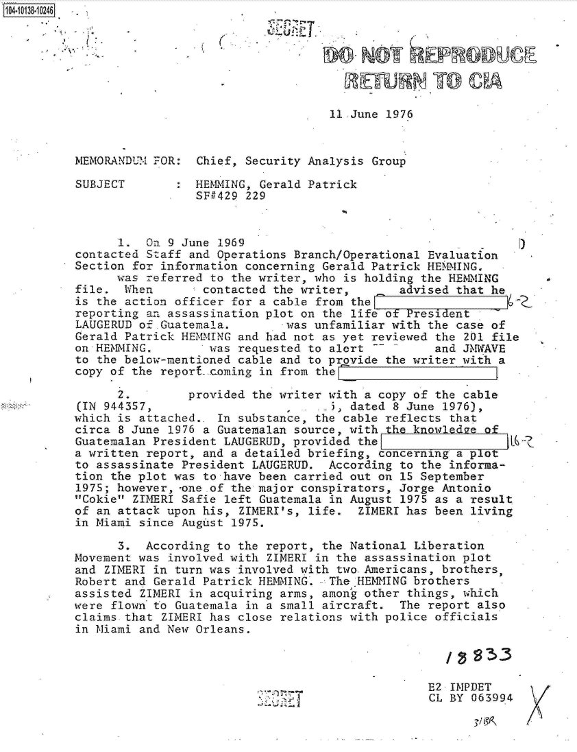 handle is hein.jfk/jfkarch11757 and id is 1 raw text is: 104-10138-10246





                                                   REWHNTO CP

                                              11 .June 1976



          MEMORANDUM FOR:  Chief, Security Analysis Group

          SUBJECT       :  HEMMING, Gerald Patrick
                           SF#429 229



                1.  On 9 June 1969
          contacted Staff and Operations Branch/Operational Evaluation
          Section for information concerning Gerald Patrick HEMM&IING,
                was referred to the writer, who is holding the HEMMING
          file.  When       contacted the writer,       advised that he
          is the action officer for a cable from the
          reporting an assassination plot on the life of President
          LAUGERUD of.Guatemala.        was unfamiliar with the case of
          Gerald Patrick HEMMING and had not as yet reviewed the 201 file
          on HEMMING,        was requested to alert          and JMWAVE
          to the below-mentioned cable and to provide the writer with a
          copy of the report .coming in from the

                2.        provided the writer with a copy of the cable
          (IN 944357,                   ,     5) dated 8 June 1976),
          which is attached.. In substance, the cable reflects that
          circa 8 June 1976 a Guatemalan source, with the knowledee of
          Guatemalan President LAUGERUD, provided the                   .6-
          a written report, and a detailed briefing, concerning a plot
          to assassinate President LAUGERUD.  According to the informa-
          tion the plot was to have been carried out on 15 September
          1975; however, -one of the major conspirators, Jorge Antonio
          Cokie ZIMERI Safie left Guatemala in August 1975 as a result
          of an attack upon his, ZIMERI's, life.  ZIMERI has been living
          in Miami since August 1975.

                3.  According to the report, the National Liberation
          Movement was involved with ZIMERI in the assassination plot
          and ZIMERI in turn was involved with two.Americans, brothers,
          Robert and Gerald Patrick HEMING.   The HEMMING brothers
          assisted ZIMERI in acquiring arms, among other things, which
          were flown to Guatemala in a small aircraft.  The report also
          claims.that ZIMERI has close relations with police officials
          in Miami and New Orleans.



                                                            E2 IMPDET
                                                            CL BY 063994


