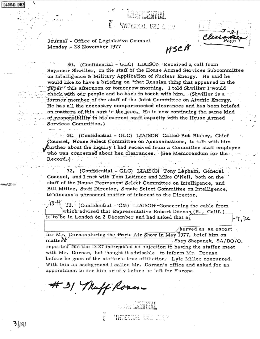 handle is hein.jfk/jfkarch11764 and id is 1 raw text is: 14 iO40 10062



                                                    L     V1


               journal - Office of Legislative Counsel                        age
               Monday  - 8 November  1977                rfse  I


                      30,  (Confidential - GLC) LIAISON Received a call from
               Seymour  Shwiller, on the staff of the House Armed Services Subcommittee
               on Intelligence & Military AppliTallon of Nuclear Energy. He said he
               would like.to have a briefing on that Russian thihg that appeared in the
               -pifper this afternoon or tomorrow morning. I told Shwiller I-would,
               check with our pople and be back in touch With him. (Shviller is a
               -former member  of the staff of the Joint Comzittee on Atomic Energy.
               He has all the necessary compartmented clearances and has been briefed
               on.matters -of this sort in the past, He is now continuing the same kind
               of responsibi1ity in his'current staff ca.padity with the House Armed
               Services Committee.)

                      31* (Confidential - GLC) LIAISON  Called Bob Blakey, Chief
                 ounsel, House Select Committee on Assassinations, to talk with him
                 uther about the inquiry I had received from a Committee staff employee
               who wa-s concerned about her clearances. (See.Memorandum for the
               Record.-)

                      32.  (Confidential - GLC) IAISON  Tony Lipham,  General
               Counsel, and I met With Tom Litirrer and Mike O'Neil, both on the
                staff of the House PelmanentSelect Committee. on Intelligence, and
               Bill Miller, Staff Director, Senate Select Committee on Intelligence,
               todiscuss a personnel matter of interest to the Director.

                      33. (Confidential - CM) LIAISON--Concerning the cable from
                      which advised that Representative Robert Dornan (R., Calif.
               is-to'be in London on 2 December' and had asked that a

                                                               erved as an escort
               for Mr. Dornan during the Paris Air Show in May 1977, brief him on
               matter                                       Shep Shepanek, SA/DO/O,
               reported that the DDO interpo'ed no objection to having the staffer meet
               with Mr. Dornan, but thought it advisable to inform Mr. Dornan
               before he goes of the staffer's true affiliation; Lyle Miller concurred.
               With this as background I called Mr. Dornan's office and asked for an
               appointment to see him briefly before he left for Europe.


