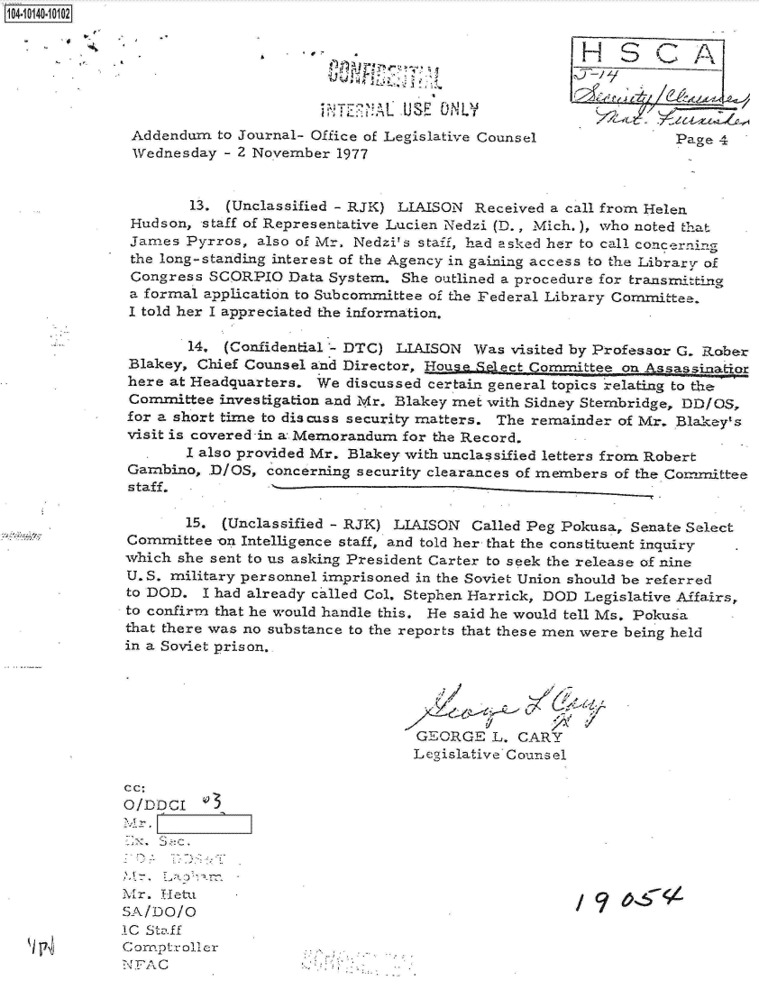 handle is hein.jfk/jfkarch11772 and id is 1 raw text is: 104-10140-10102





                                                UE 0 NLV
               Addendum  to Journal- Office of Legislative Counsel             Page 4
               Wednesday  - 2 November 1977


                      13. (Unclassified - RJK) LIAISON Received a call from Helen
               Hudson, staff of Representative Lucien Nedzi (D., Mich.), who noted that
               James Pyrros,  also of Mr. Nedzi's staff, had asked her to call concerning
               the long-standing interest of the Agency in gaming access to the Librar.r of
               Congress SCORPIO  Data System.  She outlined a procedure for transmitting
               a formal application to Subcommittee of the Federal Library Committee.
               I told her I appreciated the information.

                     14.  (Confidential'- DTC) LIAISON Was visited by Professor G. Rober
              Blakey, Chief Counsel and Director, Housae.Select Committee on Assassinatior
              here at Headquarters.  We discussed certain general topics relating to the
              Committee  investigation and Mr. Blakey met with Sidney Stembridge, DD/OS,
              for a short time to discuss security matters. The remainder of Mr. Blakey's
              visit is covered -in a Memorandum for the Record.
                     I also provided Mr. Blakey with unclassified letters from Robert
              Gambino,  .D/OS, concerning security clearances of members of the Committee
              staff.

                     15. (Unclassified - RJK) LIAISON  Called Peg Pokusa, Senate Select
              Committee  on Intelligence staff, and told her that the constituent inquiry
              which she sent to us asking President Carter to seek the release of nine
              U. S. military personnel imprisoned in the Soviet Union should be referred
              to DOD.  I had already ca.lled Col. Stephen Harrick, DOD Legislative Affairs,
              to confirm that he would handle this. He said he would tell Ms. Pokusa
              that there was no substance to the reports that these men were being held
              in a Soviet prison.





                                                GEORGE   L. CARY
                                                Legislative Counsel

              c c:
              O/DDCI    3

              Mr.


              Mr. Hetu
              SA/DO /0
              IC Staff
               Comptroller
              NFAC


