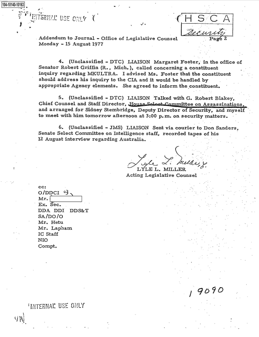 handle is hein.jfk/jfkarch11777 and id is 1 raw text is: 104-10140-10163





             Addendum  to Journal - Office of Legislative Counsel      Pae   2
             Monday - 15 August 1977


                   4.  (Unclassified - DTC) LIAISON Margaret Foster, in the office of
             Senator Robert Griffin (R., Mich.), called concerning a constituent
             inquiry regarding MKULTRA.   I advised Ms. Foster that the constituent
             should address his inquiry to the CIA and it would be handled. by
             appropriate Agency elements. She agreed to inform the constituent.

                   5.  (Unclassified - DTC) LIAISON Talked with G. Robert Blakey,
             Chief Counsel and Staff Director,                thee on Assassinations,
             and arranged for Sidney Stembridge, Deputy Director of Security, and myself
             to meet with him tomorrow afternoon at 3:00 p.m. on security matters.

                   6.  (Unclassified - JMS) LIAISON Sent via courier to Don Sanders,
            Senate Select Committee on Intelligence staff, recorded tapes of his
            12 August interview regarding Australia.





                                              LYLE   L. MILLER
                                           Acting Legislative Counsel

            cc:
            O/DDCI 3
            Mr.
            Ex.  Sec.
            DDA   DDI  DDS&T
            SA/DO  /O
            Mr.  Hetu
            Mr.  Lapham
            IC Staff
            NIO
            Compt.







                                                                  9090,9


IiTE~N1 UiE  i!LY


